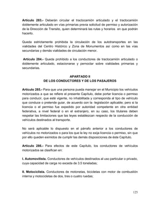 125
Artículo 283.- Deberán circular el tractocamión articulado y el tractocamión
doblemente articulado en vías primarias previa solicitud de permiso y autorización
de la Dirección de Transito, quien determinará las rutas y horarios en que podrán
hacerlo.
Queda estrictamente prohibida la circulación de los autotransportes en las
vialidades del Centro Histórico y Zona de Monumentos así como en las vías
secundarias y demás vialidades de circulación menor.
Artículo 284.- Queda prohibido a los conductores de tractocamión articulado o
doblemente articulado, estacionarse y pernoctar sobre vialidades primarias y
secundarias.
APARTADO II
DE LOS CONDUCTORES Y DE LOS PASAJEROS
Artículo 285.- Para que una persona pueda manejar en el Municipio los vehículos
motorizados a que se refiere el presente Capítulo, debe portar licencia o permiso
para conducir, que esté vigente, no inhabilitada y corresponda al tipo de vehículo
que conduce o pretende guiar, de acuerdo con la legislación aplicable; pero si la
licencia o el permiso fue expedido por autoridad competente en otra entidad
federativa, a nivel federal o en el extranjero, en su caso, los titulares deben
respetar las limitaciones que las leyes establezcan respecto de la conducción de
vehículos destinados al transporte.
No será aplicable lo dispuesto en el párrafo anterior a los conductores de
vehículos no motorizados o para los que la ley no exija licencia o permiso, sin que
por ello queden eximidos de cumplir las demás disposiciones de éste Capítulo.
Artículo 286.- Para efectos de este Capítulo, los conductores de vehículos
motorizados se clasifican en:
I. Automovilista. Conductores de vehículos destinados al uso particular o privado,
cuya capacidad de carga no exceda de 3.5 toneladas;
II. Motociclista. Conductores de motonetas, bicicletas con motor de combustión
interna y motocicletas de dos, tres o cuatro ruedas;
 