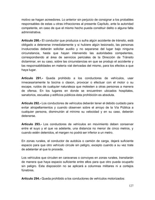 127
motivo se hagan acreedores. Lo anterior sin perjuicio de consignar a los probables
responsables de estas u otras infracciones al presente Capítulo, ante la autoridad
competente, en caso de que el mismo hecho pueda constituir delito o alguna falta
administrativa.
Artículo 290.- El conductor que produzca o sufra algún accidente de tránsito, está
obligado a detenerse inmediatamente y si hubiere algún lesionado, las personas
involucradas deberán solicitar auxilio y no separarse del lugar bajo ninguna
circunstancia, hasta que hayan intervenido las autoridades competentes,
correspondiendo al área de servicios periciales de la Dirección de Tránsito
dictaminar, en su caso, sobre las circunstancias en que se produjo el accidente y
las responsabilidades en materia vial derivadas del mismo, para los efectos a que
haya lugar.
Artículo 291.- Queda prohibido a los conductores de vehículos, usar
innecesariamente la bocina o claxon, provocar o efectuar con el motor o su
escape, ruidos de cualquier naturaleza que molesten a otras personas a manera
de ofensa. En los lugares en donde se encuentren ubicados hospitales,
sanatorios, escuelas y edificios públicos ésta prohibición es absoluta.
Artículo 292.- Los conductores de vehículos deberán tener el debido cuidado para
evitar atropellamientos y cuando observen sobre el arroyo de la Vía Pública a
cualquier persona, disminuirán al mínimo su velocidad y en su caso, deberán
detenerse.
Artículo 293.- Los conductores de vehículos en movimiento deben conservar
entre el suyo y el que va adelante, una distancia no menor de cinco metros, y
cuando estén detenidos, el margen no podrá ser inferior a un metro.
En zonas rurales, el conductor de autobús o camión de carga, dejará suficiente
espacio para que otro vehículo circule sin peligro, excepto cuando a su vez trate
de adelantar al que lo proceda.
Los vehículos que circulen en caravanas o convoyes en zonas rurales, transitarán
de manera que haya espacio suficiente entre ellos para que otro pueda ocuparlo
sin peligro. Esta disposición no se aplicará a columnas militares ni a cortejos
fúnebres.
Artículo 294.- Queda prohibido a los conductores de vehículos motorizados:
 