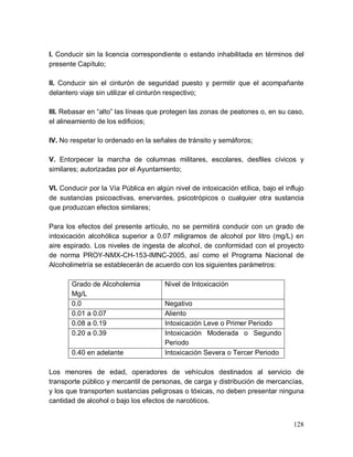 128
I. Conducir sin la licencia correspondiente o estando inhabilitada en términos del
presente Capítulo;
II. Conducir sin el cinturón de seguridad puesto y permitir que el acompañante
delantero viaje sin utilizar el cinturón respectivo;
III. Rebasar en “alto” las líneas que protegen las zonas de peatones o, en su caso,
el alineamiento de los edificios;
IV. No respetar lo ordenado en la señales de tránsito y semáforos;
V. Entorpecer la marcha de columnas militares, escolares, desfiles cívicos y
similares; autorizadas por el Ayuntamiento;
VI. Conducir por la Vía Pública en algún nivel de intoxicación etílica, bajo el influjo
de sustancias psicoactivas, enervantes, psicotrópicos o cualquier otra sustancia
que produzcan efectos similares;
Para los efectos del presente artículo, no se permitirá conducir con un grado de
intoxicación alcohólica superior a 0.07 miligramos de alcohol por litro (mg/L) en
aire espirado. Los niveles de ingesta de alcohol, de conformidad con el proyecto
de norma PROY-NMX-CH-153-IMNC-2005, así como el Programa Nacional de
Alcoholimetría se establecerán de acuerdo con los siguientes parámetros:
Grado de Alcoholemia
Mg/L
Nivel de Intoxicación
0.0 Negativo
0.01 a 0.07 Aliento
0.08 a 0.19 Intoxicación Leve o Primer Periodo
0.20 a 0.39 Intoxicación Moderada o Segundo
Periodo
0.40 en adelante Intoxicación Severa o Tercer Periodo
Los menores de edad, operadores de vehículos destinados al servicio de
transporte público y mercantil de personas, de carga y distribución de mercancías,
y los que transporten sustancias peligrosas o tóxicas, no deben presentar ninguna
cantidad de alcohol o bajo los efectos de narcóticos.
 