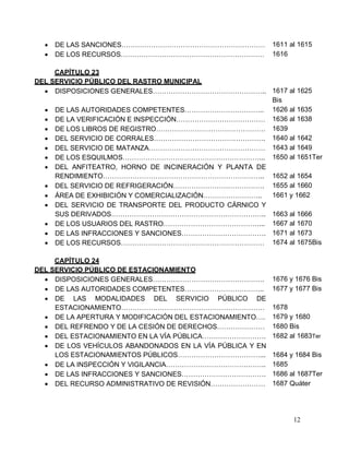 12
 DE LAS SANCIONES……………………………………………………… 1611 al 1615
 DE LOS RECURSOS……………………………………………………… 1616
CAPÍTULO 23
DEL SERVICIO PÚBLICO DEL RASTRO MUNICIPAL
 DISPOSICIONES GENERALES………………………………………….. 1617 al 1625
Bis
 DE LAS AUTORIDADES COMPETENTES…………………………….. 1626 al 1635
 DE LA VERIFICACIÓN E INSPECCIÓN………………………………… 1636 al 1638
 DE LOS LIBROS DE REGISTRO………………………………………… 1639
 DEL SERVICIO DE CORRALES…………………………………………. 1640 al 1642
 DEL SERVICIO DE MATANZA…………………………………………… 1643 al 1649
 DE LOS ESQUILMOS……………………………………………………... 1650 al 1651Ter
 DEL ANFITEATRO, HORNO DE INCINERACIÓN Y PLANTA DE
RENDIMIENTO…………………………………………………………….. 1652 al 1654
 DEL SERVICIO DE REFRIGERACIÓN…………………………………. 1655 al 1660
 ÁREA DE EXHIBICIÓN Y COMERCIALIZACIÓN…………………….. 1661 y 1662
 DEL SERVICIO DE TRANSPORTE DEL PRODUCTO CÁRNICO Y
SUS DERIVADOS………………………………………………………….. 1663 al 1666
 DE LOS USUARIOS DEL RASTRO……………………………………... 1667 al 1670
 DE LAS INFRACCIONES Y SANCIONES………………………………. 1671 al 1673
 DE LOS RECURSOS……………………………………………………… 1674 al 1675Bis
CAPÍTULO 24
DEL SERVICIO PÚBLICO DE ESTACIONAMIENTO
 DISPOSICIONES GENERALES…………………………………………. 1676 y 1676 Bis
 DE LAS AUTORIDADES COMPETENTES……………………………..
 DE LAS MODALIDADES DEL SERVICIO PÚBLICO DE
ESTACIONAMIENTO………………………………………………………
1677 y 1677 Bis
1678
 DE LA APERTURA Y MODIFICACIÓN DEL ESTACIONAMIENTO…. 1679 y 1680
 DEL REFRENDO Y DE LA CESIÓN DE DERECHOS………………… 1680 Bis
 DEL ESTACIONAMIENTO EN LA VÍA PÚBLICA………………………. 1682 al 1683Ter
 DE LOS VEHÍCULOS ABANDONADOS EN LA VÍA PÚBLICA Y EN
LOS ESTACIONAMIENTOS PÚBLICOS………………………………... 1684 y 1684 Bis
 DE LA INSPECCIÓN Y VIGILANCIA…………………………………….. 1685
 DE LAS INFRACCIONES Y SANCIONES………………………………. 1686 al 1687Ter
 DEL RECURSO ADMINISTRATIVO DE REVISIÓN…………………… 1687 Quáter
 
