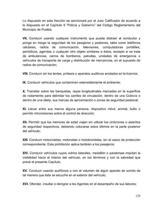 129
Lo dispuesto en esta fracción se sancionará por el Juez Calificador de acuerdo a
lo dispuesto en el Capítulo 9 “Policía y Gobierno” del Código Reglamentario del
Municipio de Puebla.
VII. Conducir usando cualquier instrumento que pueda distraer al conductor y
ponga en riesgo la seguridad de los pasajeros y peatones, tales como teléfonos
celulares, radios de comunicación, televisores, computadoras portátiles,
periódicos, agendas o cualquier otro objeto similares a éstos, excepto si se trata
de ambulancias, carros de bomberos, patrullas, unidades de emergencia o
vehículos de transporte de carga y distribución de mercancías, en el supuesto de
radios de comunicación;
VIII. Conducir sin los lentes, prótesis o aparatos auditivos anotados en la licencia;
IX. Conducir vehículos que contaminen ostensiblemente el ambiente;
X. Transitar sobre las banquetas, rayas longitudinales marcadas en la superficie
de rodamiento para delimitar los carriles de circulación, dentro de una Ciclovía o
dentro de una isleta, sus marcas de aproximación o zonas de seguridad peatonal;
XI. Llevar entre sus manos alguna persona, dispositivo móvil, animal, bulto o
permitir intromisiones sobre el control de dirección;
XII. Permitir que los menores de edad viajen sin utilizar los cinturones o asientos
de seguridad respectivos, debiendo colocarse estos últimos en la parte posterior
del vehículo;
XIII. Conducir motocicletas, motonetas o motobicicletas, sin el casco de protección
correspondiente. Esta prohibición aplica también a los pasajeros;
XIV. Conducir vehículos cuyos vidrios laterales, medallón o parabrisas impidan la
visibilidad hacia el interior del vehículo, en los términos y con la salvedad que
prevé el presente Capítulo;
XV. Conducir usando audífonos o con el volumen de algún aparato de sonido de
tal manera que éste se escuche en el exterior del vehículo;
XVI. Ofender, insultar o denigrar a los Agentes en el desempeño de sus labores;
 