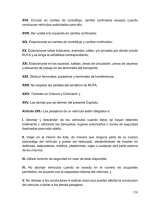 130
XVII. Circular en carriles de contraflujo, carriles confinados excepto cuando
conduzcan vehículos autorizados para ello;
XVIII. Dar vuelta a la izquierda en carriles confinados;
XIX. Estacionarse en carriles de contraflujo y carriles confinados;
XX. Estacionarse sobre bulevares, avenidas, calles, y/o privadas por donde circule
RUTA y se tenga la señalética correspondiente;
XXI. Estacionarse en los accesos, salidas, áreas de circulación, zonas de ascenso
y descenso de pasaje en las terminales del transporte;
XXII. Obstruir terminales, paraderos y terminales de transferencia;
XXIII. No respetar las señales del semáforo de RUTA;
XXIV. Transitar en Ciclovía y Ciclocarril; y
XXV. Las demás que se deriven del presente Capítulo.
Artículo 295.- Los pasajeros de un vehículo están obligados a:
I. Abordar y descender de los vehículos cuando éstos se hayan detenido
totalmente y utilizando las banquetas, lugares autorizados o zonas de seguridad
destinadas para este objeto;
II. Viajar en el interior de éste, de manera que ninguna parte de su cuerpo
sobresalga del vehículo y pueda ser lesionado, absteniéndose de hacerlo en
defensas, salpicaderas, estribos, plataformas, cajas o cualquier otra parte externa
de los mismos;
III. Utilizar cinturón de seguridad en caso de estar disponible;
IV. No abordar vehículos cuando se exceda en el número de ocupantes
permitidos, de acuerdo con la capacidad máxima del vehículo; y
V. No distraer a los conductores ni realizar actos que puedan afectar la conducción
del vehículo o dañar a los demás pasajeros.
 
