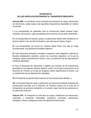 131
APARTADO III
DE LOS VEHÍCULOS DESTINADOS AL TRANSPORTE MERCANTIL
Artículo 296.- La circulación de los vehículos de transporte de carga y distribución
de mercancías, queda sujeta a las siguientes disposiciones especiales en materia
de tránsito:
I. Los transportistas de materiales para la construcción deben emplear lonas,
cubiertas, carrocerías o cajas apropiadas para el servicio al que están destinados;
II. Los transportistas de líquidos, gases y suspensiones deben estar dotados de un
tanque unitario o de una olla revolvedora, que evite que se riegue o fugue;
III. Los transportistas de carnes y/o vísceras deben llevar una caja de carga
acondicionada, que garantice el traslado higiénico;
IV. Para transportar alimentos, animales o desechos, será obligatorio, además de
llevarlos debidamente cubiertos, contar con el permiso respectivo, en el que de
otorgarse, deben especificarse el horario, ruta y cumplimiento de las disposiciones
sanitarias aplicables;
V. Para el transporte de maquinaria u objetos que excedan de las dimensiones
permitidas en el presente Capítulo deberán contar con la previa autorización de la
Dirección de Tránsito, en el que de otorgarse, deben especificarse el horario, ruta
y cumplimiento de las disposiciones aplicables;
VI. El transporte de ganado debe hacerse con las precauciones debidas; y
VII. Los transportistas de carga y distribución de mercancías deberán obedecer las
precauciones previstas por la Dirección de Tránsito cuando por el peso de lo
transportado se produzca trepidación y no podrán viajar más de dos personas en
la cabina del conductor.
Artículo 297.- El transporte en vehículos de carga y distribución de mercancías,
materiales y sustancias inflamables, explosivas, corrosivas, radioactivas,
biológicas, toxicas o peligrosas tienen las siguientes restricciones:
 