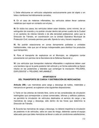 132
I. Debe efectuarse en vehículos adaptados exclusivamente para tal objeto o en
latas o tambores herméticamente cerrados;
II. En el caso de materias inflamables, los vehículos deben llevar cadenas
metálicas que vayan en contacto con el piso;
III. En todos los casos, los vehículos deben estar dotados, como mínimo, de un
extinguidor de incendio y no podrán circular dentro del primer cuadro de la Ciudad
ni en sectores de intenso tránsito o de alta densidad poblacional, salvo que la
Dirección de Tránsito, en coordinación con la Unidad Operativa Municipal de
Protección Civil, conceda permiso para ello, fijando la ruta y horario respectivo;
IV. No podrán estacionarse en zonas densamente pobladas o unidades
habitacionales, más que por el tiempo indispensable para distribuir los productos
que transportan;
V. Para el transporte de explosivos en el Municipio, es obligatorio contar
previamente con permiso de la Secretaria de la Defensa Nacional; y
VI. Los vehículos que transporten materias inflamables o explosivas deben usar
una bandera roja en la parte posterior del vehículo y en forma ostensible se fijaran
rótulos en las posteriores y laterales que contengan la inscripción “PELIGRO,
EXPLOSIVOS” o “PELIGRO, INFLAMABLE”.
APARTADO IV
DEL TRANSPORTE DE CARGA Y DISTRIBUCIÓN DE MERCANCÍAS
Artículo 298.- Las maniobras para carga y descarga de bultos, materiales y
mercancía en general, se sujetaran a las siguientes disposiciones:
I. Tanto en las arterias de tránsito libre, como en las consideradas de circulación
restringidas que correspondan a zonas comerciales, oficinas y edificios públicos,
se permitirá la circulación de vehículos destinados al servicio de carga y las
maniobras de carga y descarga, sólo dentro de las horas que determine la
Dirección de Tránsito;
II. Durante las maniobras de carga y descarga, no deberá impedirse la circulación
de peatones ni de vehículos, salvo en caso de riesgo, debiendo usarse el equipo
adecuado para que tales maniobras se lleven a cabo en condiciones satisfactorias;
 