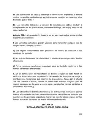 133
III. Las operaciones de carga y descarga se deben hacer empleando el tiempo
mínimo compatible con la clase de vehículos que se manejen, su capacidad y los
bienes de que se trate; y
IV. Los vehículos dedicados al servicio de inhumaciones podrán efectuar a
cualquier hora del día y de la noche, maniobras de carga, descarga y trasporte de
cajas mortuorias.
Artículo 299.- La transportación de carga por las vías municipales, se rige por las
siguientes disposiciones:
I. Los vehículos particulares podrán utilizarse para transportar cualquier tipo de
carga o bienes, siempre y cuando:
a) Los objetos transportados sean propiedad del dueño, el conductor o los
pasajeros del vehículo;
b) No se trate de insumos para la industria o productos que tengan como destino
el comercio;
c) No se requieran condiciones especiales para su traslado, conforme a las
normas sanitarias o ambientales;
II. En los demás casos la trasportación de bienes u objetos se debe hacer en
vehículos autorizados para la prestación del servicio del transporte de carga y
distribución de mercancías, que observen las disposiciones fijadas por el artículo
296 del presente Capítulo, reúnan las condiciones mínimas exigidas para el
manejo adecuado de la carga y, en su caso, cumplan las normas sanitarias o
ambientales aplicables; y
III. Los fabricantes de bebidas alcohólicas y los distribuidores autorizados podrán
realizar el transporte con fines mercantiles de este tipo de bienes, siempre que
cuenten con los permisos respectivos, reúnan las características exigidas por las
normas aplicables y cumplan los demás requisitos establecidos.
SECCIÓN VII
REGLAS GENERALES SOBRE CIRCULACIÓN
 