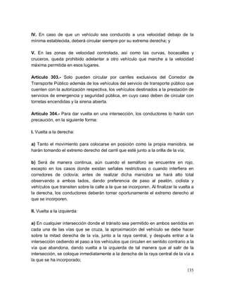 135
IV. En caso de que un vehículo sea conducido a una velocidad debajo de la
mínima establecida, deberá circular siempre por su extrema derecha; y
V. En las zonas de velocidad controlada, así como las curvas, bocacalles y
cruceros, queda prohibido adelantar a otro vehículo que marche a la velocidad
máxima permitida en esos lugares.
Artículo 303.- Solo pueden circular por carriles exclusivos del Corredor de
Transporte Público además de los vehículos del servicio de transporte público que
cuenten con la autorización respectiva, los vehículos destinados a la prestación de
servicios de emergencia y seguridad pública, en cuyo caso deben de circular con
torretas encendidas y la sirena abierta.
Artículo 304.- Para dar vuelta en una intersección, los conductores lo harán con
precaución, en la siguiente forma:
I. Vuelta a la derecha:
a) Tanto el movimiento para colocarse en posición como la propia maniobra, se
harán tomando el extremo derecho del carril que esté junto a la orilla de la vía;
b) Será de manera continua, aún cuando el semáforo se encuentre en rojo,
excepto en los casos donde existan señales restrictivas o cuando interfiera en
corredores de ciclovía; antes de realizar dicha maniobra se hará alto total
observando a ambos lados, dando preferencia de paso al peatón, ciclista y
vehículos que transiten sobre la calle a la que se incorporen. Al finalizar la vuelta a
la derecha, los conductores deberán tomar oportunamente el extremo derecho al
que se incorporen.
II. Vuelta a la izquierda:
a) En cualquier intersección donde el tránsito sea permitido en ambos sentidos en
cada una de las vías que se cruza, la aproximación del vehículo se debe hacer
sobre la mitad derecha de la vía, junto a la raya central, y después entrar a la
intersección cediendo el paso a los vehículos que circulen en sentido contrario a la
vía que abandona, dando vuelta a la izquierda de tal manera que al salir de la
intersección, se coloque inmediatamente a la derecha de la raya central de la vía a
la que se ha incorporado;
 