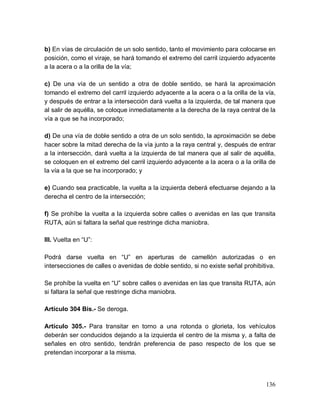 136
b) En vías de circulación de un solo sentido, tanto el movimiento para colocarse en
posición, como el viraje, se hará tomando el extremo del carril izquierdo adyacente
a la acera o a la orilla de la vía;
c) De una vía de un sentido a otra de doble sentido, se hará la aproximación
tomando el extremo del carril izquierdo adyacente a la acera o a la orilla de la vía,
y después de entrar a la intersección dará vuelta a la izquierda, de tal manera que
al salir de aquélla, se coloque inmediatamente a la derecha de la raya central de la
vía a que se ha incorporado;
d) De una vía de doble sentido a otra de un solo sentido, la aproximación se debe
hacer sobre la mitad derecha de la vía junto a la raya central y, después de entrar
a la intersección, dará vuelta a la izquierda de tal manera que al salir de aquélla,
se coloquen en el extremo del carril izquierdo adyacente a la acera o a la orilla de
la vía a la que se ha incorporado; y
e) Cuando sea practicable, la vuelta a la izquierda deberá efectuarse dejando a la
derecha el centro de la intersección;
f) Se prohíbe la vuelta a la izquierda sobre calles o avenidas en las que transita
RUTA, aún si faltara la señal que restringe dicha maniobra.
III. Vuelta en “U”:
Podrá darse vuelta en “U” en aperturas de camellón autorizadas o en
intersecciones de calles o avenidas de doble sentido, si no existe señal prohibitiva.
Se prohíbe la vuelta en “U” sobre calles o avenidas en las que transita RUTA, aún
si faltara la señal que restringe dicha maniobra.
Artículo 304 Bis.- Se deroga.
Artículo 305.- Para transitar en torno a una rotonda o glorieta, los vehículos
deberán ser conducidos dejando a la izquierda el centro de la misma y, a falta de
señales en otro sentido, tendrán preferencia de paso respecto de los que se
pretendan incorporar a la misma.
 