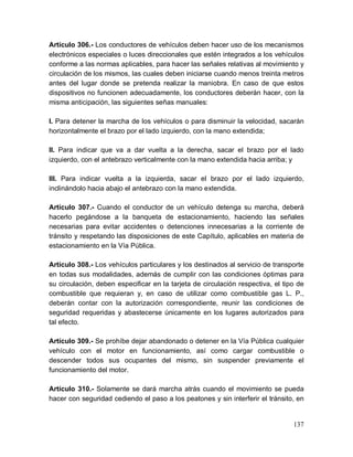 137
Artículo 306.- Los conductores de vehículos deben hacer uso de los mecanismos
electrónicos especiales o luces direccionales que estén integrados a los vehículos
conforme a las normas aplicables, para hacer las señales relativas al movimiento y
circulación de los mismos, las cuales deben iniciarse cuando menos treinta metros
antes del lugar donde se pretenda realizar la maniobra. En caso de que estos
dispositivos no funcionen adecuadamente, los conductores deberán hacer, con la
misma anticipación, las siguientes señas manuales:
I. Para detener la marcha de los vehículos o para disminuir la velocidad, sacarán
horizontalmente el brazo por el lado izquierdo, con la mano extendida;
II. Para indicar que va a dar vuelta a la derecha, sacar el brazo por el lado
izquierdo, con el antebrazo verticalmente con la mano extendida hacia arriba; y
III. Para indicar vuelta a la izquierda, sacar el brazo por el lado izquierdo,
inclinándolo hacia abajo el antebrazo con la mano extendida.
Artículo 307.- Cuando el conductor de un vehículo detenga su marcha, deberá
hacerlo pegándose a la banqueta de estacionamiento, haciendo las señales
necesarias para evitar accidentes o detenciones innecesarias a la corriente de
tránsito y respetando las disposiciones de este Capítulo, aplicables en materia de
estacionamiento en la Vía Pública.
Artículo 308.- Los vehículos particulares y los destinados al servicio de transporte
en todas sus modalidades, además de cumplir con las condiciones óptimas para
su circulación, deben especificar en la tarjeta de circulación respectiva, el tipo de
combustible que requieran y, en caso de utilizar como combustible gas L. P.,
deberán contar con la autorización correspondiente, reunir las condiciones de
seguridad requeridas y abastecerse únicamente en los lugares autorizados para
tal efecto.
Artículo 309.- Se prohíbe dejar abandonado o detener en la Vía Pública cualquier
vehículo con el motor en funcionamiento, así como cargar combustible o
descender todos sus ocupantes del mismo, sin suspender previamente el
funcionamiento del motor.
Artículo 310.- Solamente se dará marcha atrás cuando el movimiento se pueda
hacer con seguridad cediendo el paso a los peatones y sin interferir el tránsito, en
 