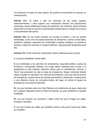138
una distancia no mayor de diez metros. Se prohíbe el movimiento en reversa, en
intersecciones.
Artículo 311.- Al entrar o salir los vehículos de las casas, garajes,
estacionamientos u otros lugares, sus conductores tomarán las precauciones
necesarias, dando preferencia al paso de peatones y de vehículos; igual conducta
observarán al iniciar la marcha encontrándose estacionados al margen de la acera
o el acotamiento del camino.
Artículo 312.- En las zonas privadas con acceso al público y vías de acceso
controladas, como zona de estacionamiento de almacenes, centros comerciales,
auditorios, estadios, expendios de combustible y lugares análogos, se prohíbe la
entrada y salida de vehículos en lugares distintos expresamente designados para
ello.
Artículo 313.- Entre vehículos motorizados, tienen preferencia para circular:
I. Los que se desplacen sobre rieles;
II. Los destinados a los servicios de ambulancias, seguridad pública, cuerpo de
bomberos y transportes militares, los cuales deben ajustarse para circular a lo
establecido en este Capítulo, debiendo utilizar para su identificación “sirenas” o
“faros” que proyecten luz roja en caso de emergencia. Ningún conductor deberá
seguir o igualar en velocidad a un vehículo de bomberos u otro que sea de servicio
de emergencia, cuando lleven las sirenas encendidas ni detenerse o estacionarse
a una distancia menor de cincuenta metros del lugar en donde el equipo de
emergencia se encuentre operando;
III. Los que transiten sobre las Vías Públicas con preferencia de paso, dada ésta
por cualquier dispositivo para el control de tránsito, ya sean semáforos o señales
instaladas;
IV. Los que transiten por avenidas o calles, sobre los que lo hagan por calles,
privadas o cerradas;
V. Los que circulen por calles con camellón central, a los que lo hacen por calles
sin camellón;
 