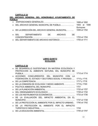 13
CAPÍTULO 25
DEL ARCHIVO GENERAL DEL HONORABLE AYUNTAMIENTO DE
PUEBLA
 DISPOSICIONES GENERALES………………………………………… 1688 al 1692
 DEL ARCHIVO GENERAL MUNICIPAL DE PUEBLA….…………….. 1693 al 1698
Quinquies
 DE LA DIRECCIÓN DEL ARCHIVO GENERAL MUNICIPAL……….. 1699 al 1702
 DEL DEPARTAMENTO DE ARCHIVO DE
CONCENTRACIÓN………………………………………………………… 1703 al 1704
 DEL DEPARTAMENTO DE ARCHIVO HISTÓRICO………….………. 1705 al 1711
LIBRO QUINTO
ECOLOGÍA
CAPÍTULO 26
 DE DESARROLLO SUSTENTABLE EN MATERIA ECOLÓGICA Y
PROTECCIÓN AL AMBIENTE NATURAL DEL MUNICIPIO DE
PUEBLA……………………………………………………………………... 1712 al 1714
 ACCIONES CONCURRENTES DEL MUNICIPIO CON LA
FEDERACIÓN, EL ESTADO Y SECTORES SOCIAL Y PRIVADO….. 1715 y 1716
 DE LA COMPETENCIA……………………………………………………. 1717 y 1718
 DE LA COMISIÓN DE ECOLOGÍA Y MEDIO AMBIENTE…………….. 1719 y 1720
 POLÍTICA AMBIENTAL DEL MUNICIPIO……………………………….. 1721
 DE LA PLANEACIÓN AMBIENTAL………………………………………. 1722 al 1727
 DEL ORDENAMIENTO ECOLÓGICO…………………………………… 1728 al 1732
 DE LOS INSTRUMENTOS ECONÓMICOS…………………………….. 1733 al 1736
 DE LA EVALUACIÓN DEL IMPACTO AMBIENTAL EN EL
MUNICIPIO………………………………………………………………….. 1737 al 1739
 DE LA PROTECCIÓN AL AMBIENTE POR EL IMPACTO URBANO.. 1740 al 1742
 DE LA PROTECCIÓN AL AMBIENTE POR EL IMPACTO
TURÍSTICO E INDUSTRIAL………………………………………………. 1743
 DE LA EDUCACIÓN AMBIENTAL……………………………………….. 1744 al 1747
 