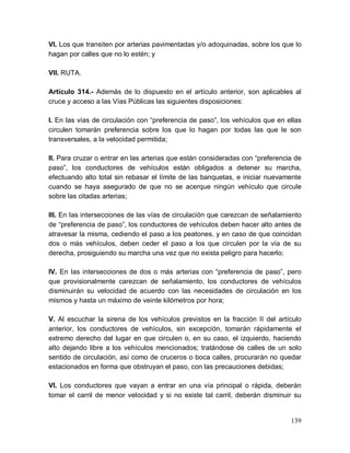 139
VI. Los que transiten por arterias pavimentadas y/o adoquinadas, sobre los que lo
hagan por calles que no lo estén; y
VII. RUTA.
Artículo 314.- Además de lo dispuesto en el artículo anterior, son aplicables al
cruce y acceso a las Vías Públicas las siguientes disposiciones:
I. En las vías de circulación con “preferencia de paso”, los vehículos que en ellas
circulen tomarán preferencia sobre los que lo hagan por todas las que le son
transversales, a la velocidad permitida;
II. Para cruzar o entrar en las arterias que están consideradas con “preferencia de
paso”, los conductores de vehículos están obligados a detener su marcha,
efectuando alto total sin rebasar el límite de las banquetas, e iniciar nuevamente
cuando se haya asegurado de que no se acerque ningún vehículo que circule
sobre las citadas arterias;
III. En las intersecciones de las vías de circulación que carezcan de señalamiento
de “preferencia de paso”, los conductores de vehículos deben hacer alto antes de
atravesar la misma, cediendo el paso a los peatones, y en caso de que coincidan
dos o más vehículos, deben ceder el paso a los que circulen por la vía de su
derecha, prosiguiendo su marcha una vez que no exista peligro para hacerlo;
IV. En las intersecciones de dos o más arterias con “preferencia de paso”, pero
que provisionalmente carezcan de señalamiento, los conductores de vehículos
disminuirán su velocidad de acuerdo con las necesidades de circulación en los
mismos y hasta un máximo de veinte kilómetros por hora;
V. Al escuchar la sirena de los vehículos previstos en la fracción II del artículo
anterior, los conductores de vehículos, sin excepción, tomarán rápidamente el
extremo derecho del lugar en que circulen o, en su caso, el izquierdo, haciendo
alto dejando libre a los vehículos mencionados; tratándose de calles de un solo
sentido de circulación, así como de cruceros o boca calles, procurarán no quedar
estacionados en forma que obstruyan el paso, con las precauciones debidas;
VI. Los conductores que vayan a entrar en una vía principal o rápida, deberán
tomar el carril de menor velocidad y si no existe tal carril, deberán disminuir su
 