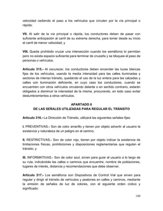 140
velocidad cediendo el paso a los vehículos que circulen por la vía principal o
rápida;
VII. Al salir de la vía principal o rápida, los conductores deben de pasar con
suficiente anticipación al carril de su extrema derecha, para tomar desde su inicio
el carril de menor velocidad; y
VIII. Queda prohibido cruzar una intersección cuando los semáforos lo permitan
pero no exista espacio suficiente para terminar de cruzarla y se bloquee el paso de
personas o vehículos.
Artículo 315.- Al oscurecer, los conductores deben encender las luces blancas
fijas de los vehículos, usando la media intensidad para las calles iluminadas y
sectores de intenso tránsito, quedando el uso de la luz entera para las calzadas y
calles con iluminación deficiente, en cuyo caso los conductores, cuando se
encuentren con otros vehículos circulando delante o en sentido contrario, estarán
obligados a disminuir la intensidad de la misma, procurando, en todo caso evitar
deslumbramientos a otros vehículos.
APARTADO II
DE LAS SEÑALES UTILIZADAS PARA REGULAR EL TRÁNSITO
Artículo 316.- La Dirección de Tránsito, utilizará las siguientes señales fijas:
I. PREVENTIVAS.- Son de color amarillo y tienen por objeto advertir al usuario la
existencia y naturaleza de un peligro en el camino;
II. RESTRICTIVAS.- Son de color rojo, tienen por objeto indicar la existencia de
limitaciones físicas, prohibiciones y disposiciones reglamentarias que regulan el
tránsito; y
III. INFORMATIVAS.- Son de color azul, sirven para guiar al usuario a lo largo de
su ruta, indicándole las calles o caminos que encuentre, nombre de poblaciones,
lugares de interés, distancia y recomendaciones que debe observar.
Artículo 317.- Los semáforos son Dispositivos de Control Vial que sirven para
regular y dirigir el tránsito de vehículos y peatones en calles y caminos, mediante
la emisión de señales de luz de colores, con el siguiente orden cíclico y
significado:
 