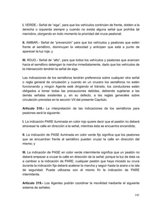 141
I. VERDE.- Señal de “siga”, para que los vehículos continúen de frente, doblen a la
derecha o izquierda siempre y cuando no exista alguna señal que prohíba tal
maniobra, otorgando en todo momento la prioridad del cruce peatonal;
II. AMBAR.- Señal de “prevención” para que los vehículos y peatones que estén
frente al semáforo, disminuyan la velocidad y anticipen que está a punto de
aparecer la luz roja; y
III. ROJO.- Señal de “alto”, para que todos los vehículos y peatones que avancen
hacia el semáforo detengan la marcha inmediatamente, dado que los vehículos de
la intersección tendrán la señal de siga.
Las indicaciones de los semáforos tendrán preferencia sobre cualquier otra señal
o regla general de circulación y cuando en un crucero los semáforos no estén
funcionando y ningún Agente esté dirigiendo el tránsito, los conductores están
obligados a tomar todas las precauciones debidas, debiendo sujetarse a las
demás señalas existentes y, en su defecto, a las reglas generales sobre
circulación previstas en la sección VII del presente Capítulo.
Artículo 318.- La interpretación de las indicaciones de los semáforos para
peatones será la siguiente:
I. La indicación PARE iluminada en color rojo quiere decir que el peatón no deberá
atravesar la calle en dirección a la señal, mientras ésta se encuentra encendida;
II. La indicación de PASE iluminada en color verde fijo significa que los peatones
que se encuentran frente al semáforo pueden cruzar la calle en dirección del
mismo; y
III. La indicación de PASE en color verde intermitente significa que un peatón no
deberá empezar a cruzar la calle en dirección de la señal, porque la luz de ésta va
a cambiar a la indicación de PARE; cualquier peatón que haya iniciado su cruce
durante la indicación fija deberá acelerar la marcha y seguir hasta la acera o la isla
de seguridad. Puede utilizarse con el mismo fin la indicación de PARE
intermitente.
Artículo 319.- Los Agentes podrán coordinar la movilidad mediante el siguiente
sistema de señales:
 