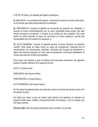 142
I. ALTO: El frente y la espalda del Agente respectivo;
II. ADELANTE: Los costados del Agente, moviendo los brazos al iniciar esta señal,
en el sentido que debe desarrollarse la circulación;
III. PREVENTIVA: Cuando el Agente se encuentre en posición de “adelante” y
levante el brazo horizontalmente con la mano extendida hacia arriba, del lado
donde proceda la circulación, o ambos si se verifica en dos sentidos. Con esta
señal se podrá permitir el paso de vehículos en forma especial, cuando las
necesidades de la circulación lo requieran; y
IV. ALTO GENERAL: Cuando el Agente levante el brazo derecho en posición
vertical. Esta señal se debe hacer en caso de emergencia, motivada por la
aproximación de ambulancias, patrullas, vehículos del Cuerpo de Bomberos o
algún otro servicio especial, en cuyo caso los peatones y vehículos despejarán el
arroyo para permitir el paso de aquellos.
Para hacer las señales a que se refieren las fracciones anteriores, los Agentes
pueden emplear silbatos en la siguiente forma:
ALTO, un toque corto;
ADELANTE, dos toques cortos;
PREVENCIÓN, un toque largo; y
ALTO GENERAL; tres toques largos.
En los casos de aglomeración de vehículos, darán una serie de toques cortos a fin
de activar el paso.
En todos los casos a que se refiere este artículo, los Agentes se situarán en
lugares donde sean visibles, convenientemente iluminados, y con el equipo que
los haga notorios.
Artículo 320.- Para la debida protección de las señales, se prohíbe:
 