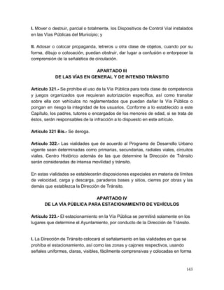 143
I. Mover o destruir, parcial o totalmente, los Dispositivos de Control Vial instalados
en las Vías Públicas del Municipio; y
II. Adosar o colocar propaganda, letreros u otra clase de objetos, cuando por su
forma, dibujo o colocación, puedan obstruir, dar lugar a confusión o entorpecer la
comprensión de la señalética de circulación.
APARTADO III
DE LAS VÍAS EN GENERAL Y DE INTENSO TRÁNSITO
Artículo 321.- Se prohíbe el uso de la Vía Pública para toda clase de competencia
y juegos organizados que requieran autorización específica, así como transitar
sobre ella con vehículos no reglamentados que puedan dañar la Vía Pública o
pongan en riesgo la integridad de los usuarios. Conforme a lo establecido a este
Capítulo, los padres, tutores o encargados de los menores de edad, si se trata de
éstos, serán responsables de la infracción a lo dispuesto en este artículo.
Artículo 321 Bis.- Se deroga.
Artículo 322.- Las vialidades que de acuerdo al Programa de Desarrollo Urbano
vigente sean determinadas como primarias, secundarias, radiales viales, circuitos
viales, Centro Histórico además de las que determine la Dirección de Tránsito
serán consideradas de intensa movilidad y tránsito.
En estas vialidades se establecerán disposiciones especiales en materia de límites
de velocidad, carga y descarga, paraderos bases y sitios, cierres por obras y las
demás que establezca la Dirección de Tránsito.
APARTADO IV
DE LA VÍA PÚBLICA PARA ESTACIONAMIENTO DE VEHÍCULOS
Artículo 323.- El estacionamiento en la Vía Pública se permitirá solamente en los
lugares que determine el Ayuntamiento, por conducto de la Dirección de Tránsito.
I. La Dirección de Tránsito colocará el señalamiento en las vialidades en que se
prohíba el estacionamiento, así como las zonas y cajones respectivos, usando
señales uniformes, claras, visibles, fácilmente comprensivas y colocadas en forma
 