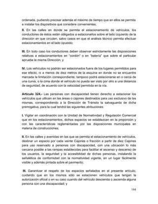 144
ordenada, pudiendo precisar además el máximo de tiempo que en ellos se permita
e instalar los dispositivos que considere convenientes;
II. En las calles en donde se permita el estacionamiento de vehículos, los
conductores de éstos están obligados a estacionarlos sobre el lado izquierdo de la
dirección en que circulen, salvo casos en que el análisis técnico permita efectuar
estacionamientos en el lado opuesto;
III. En todo caso los conductores deben observar estrictamente las disposiciones
relativas a estacionamientos en “cordón” o en “batería” que sobre el particular
apruebe la misma Dirección; y
IV. Los vehículos no podrán ser estacionados fuera de los lugares permitidos para
ese efecto, ni a menos de diez metros de la esquina en donde no se encuentre
marcada la limitación correspondiente; tampoco podrá estacionarse en o cerca de
una curva, o la cima donde el vehículo no pueda ser visto por otro a una distancia
de seguridad, de acuerdo con la velocidad permitida en la vía.
Artículo 324.- Las personas con discapacidad tienen derecho a estacionar los
vehículos que utilicen en las áreas o cajones destinados para uso exclusivo de las
mismas, correspondiendo a la Dirección de Tránsito la salvaguarda de dicha
prerrogativa, para la cual tendrá las siguientes atribuciones:
I. Vigilar en coordinación con la Unidad de Normatividad y Regulación Comercial
que en los estacionamientos, dichos espacios se establezcan en la proporción y
con las características reglamentadas por las disposiciones municipales en
materia de construcciones;
II. En las calles y avenidas en las que se permita el estacionamiento de vehículos,
destinar un espacio por cada veinte Cajones o fracción a partir de diez Cajones
para uso reservado a personas con discapacidad, con una ubicación lo más
cercana posible a las rampas establecidas para facilitar el ascenso y descenso de
los usuarios, la seguridad y la accesibilidad de dichas personas, instalando la
señalética de conformidad con la normatividad vigente, en un lugar fácilmente
visible y además pintada sobre el pavimento;
III. Garantizar el respeto de los espacios señalados en el presente artículo,
cuidando que en los mismos sólo se estacionen vehículos que tengan la
autorización oficial o en su caso cuando del vehículo descienda o ascienda alguna
persona con una discapacidad; y
 