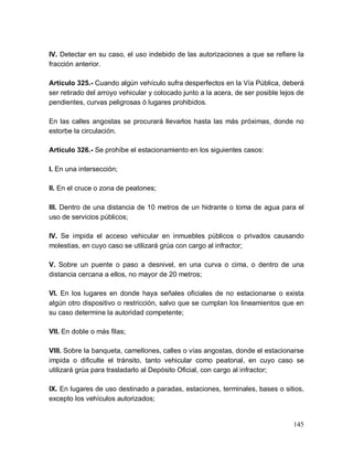 145
IV. Detectar en su caso, el uso indebido de las autorizaciones a que se refiere la
fracción anterior.
Artículo 325.- Cuando algún vehículo sufra desperfectos en la Vía Pública, deberá
ser retirado del arroyo vehicular y colocado junto a la acera, de ser posible lejos de
pendientes, curvas peligrosas ó lugares prohibidos.
En las calles angostas se procurará llevarlos hasta las más próximas, donde no
estorbe la circulación.
Artículo 326.- Se prohíbe el estacionamiento en los siguientes casos:
I. En una intersección;
II. En el cruce o zona de peatones;
III. Dentro de una distancia de 10 metros de un hidrante o toma de agua para el
uso de servicios públicos;
IV. Se impida el acceso vehicular en inmuebles públicos o privados causando
molestias, en cuyo caso se utilizará grúa con cargo al infractor;
V. Sobre un puente o paso a desnivel, en una curva o cima, o dentro de una
distancia cercana a ellos, no mayor de 20 metros;
VI. En los lugares en donde haya señales oficiales de no estacionarse o exista
algún otro dispositivo o restricción, salvo que se cumplan los lineamientos que en
su caso determine la autoridad competente;
VII. En doble o más filas;
VIII. Sobre la banqueta, camellones, calles o vías angostas, donde el estacionarse
impida o dificulte el tránsito, tanto vehicular como peatonal, en cuyo caso se
utilizará grúa para trasladarlo al Depósito Oficial, con cargo al infractor;
IX. En lugares de uso destinado a paradas, estaciones, terminales, bases o sitios,
excepto los vehículos autorizados;
 