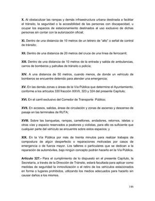146
X. Al obstaculizar las rampas y demás infraestructura urbana destinada a facilitar
el tránsito, la seguridad o la accesibilidad de las personas con discapacidad, u
ocupar los espacios de estacionamiento destinados al uso exclusivo de dichas
personas sin contar con la autorización oficial;
XI. Dentro de una distancia de 10 metros de un letrero de “alto” o señal de control
de tránsito;
XII. Dentro de una distancia de 20 metros del cruce de una línea de ferrocarril;
XIII. Dentro de una distancia de 10 metros de la entrada y salida de ambulancias,
carros de bomberos y patrullas de tránsito o policía;
XIV. A una distancia de 50 metros, cuando menos, de donde un vehículo de
bomberos se encuentre detenido para atender una emergencia;
XV. En las demás zonas o áreas de la Vía Pública que determine el Ayuntamiento,
conforme a los artículos 330 fracción XXVII, 323 y 324 del presente Capítulo;
XVI. En el carril exclusivo del Corredor de Transporte Público;
XVII. En accesos, salidas, áreas de circulación y zonas de ascenso y descenso de
pasaje en las terminales de RUTA;
XVIII. Sobre las banquetas, rampas, camellones, andadores, retornos, isletas u
otras vías y espacio reservados a peatones y ciclistas, para ello es suficiente que
cualquier parte del vehículo se encuentre sobre estos espacios; y
XIX. En la Vía Pública por más de treinta minutos para realizar trabajos de
compostura de algún desperfecto o reparaciones motivadas por casos de
emergencia o de fuerza mayor. Los talleres o particulares que se dedican a la
reparación de automóviles, bajo ningún concepto podrán hacerlo en la Vía Pública.
Artículo 327.- Para el cumplimiento de lo dispuesto en el presente Capítulo, la
Secretaría, a través de la Dirección de Tránsito, estará facultada para aplicar como
medidas de seguridad la inmovilización o el retiro de los vehículos estacionados
en forma o lugares prohibidos, utilizando los medios adecuados para hacerlo sin
causar daños a los mismos.
 