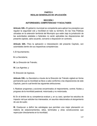 147
PARTE II
REGLAS GENERALES DE APLICACIÓN
SECCIÓN I
AUTORIDADES, COMPETENCIAS Y FACULTADES
Artículo 328.- El gobierno municipal es competente para aplicar los preceptos que
regulen la seguridad vial y movilidad en todo su territorio. En las Vías Públicas
ubicadas en la extensión territorial del Municipio que estén bajo la jurisdicción de
las autoridades estatales o federales no serán aplicables las disposiciones del
presente capitulo, salvo acuerdo, convenio o disposición en contrario.
Artículo 329.- Para la aplicación e interpretación del presente Capítulo, son
autoridades dentro de sus respectivas competencias:
I. El Ayuntamiento;
II. La Secretaría;
III. La Dirección de Tránsito;
IV. Los Agentes; y
V. Dirección de Ingresos.
Artículo 330.- La Secretaría a través de la Dirección de Tránsito vigilará en forma
permanente que la movilidad se lleve a cabo conforme a las disposiciones de este
Capítulo, para lo cual tendrá las siguientes atribuciones:
I. Realizar programas y acciones encaminados al mejoramiento, control, fluidez y
progreso de la movilidad peatonal, motorizada y no motorizada;
II. En el ámbito de su competencia evaluar y, en su caso, aprobar los estudios de
impacto vial que soliciten los interesados, en asuntos relacionados al otorgamiento
de uso de suelo;
III. Coadyuvar a definir las estrategias que permitan una mejor planeación en
materia de estacionamientos, sitios, terminales y otras construcciones que
repercutan directamente en la movilidad;
 