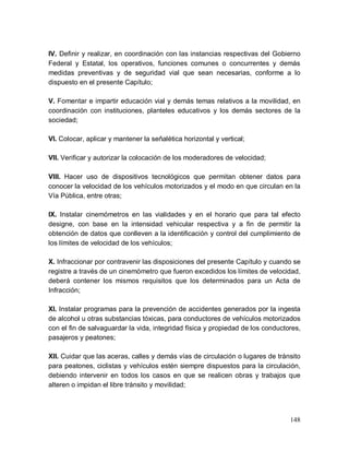 148
IV. Definir y realizar, en coordinación con las instancias respectivas del Gobierno
Federal y Estatal, los operativos, funciones comunes o concurrentes y demás
medidas preventivas y de seguridad vial que sean necesarias, conforme a lo
dispuesto en el presente Capítulo;
V. Fomentar e impartir educación vial y demás temas relativos a la movilidad, en
coordinación con instituciones, planteles educativos y los demás sectores de la
sociedad;
VI. Colocar, aplicar y mantener la señalética horizontal y vertical;
VII. Verificar y autorizar la colocación de los moderadores de velocidad;
VIII. Hacer uso de dispositivos tecnológicos que permitan obtener datos para
conocer la velocidad de los vehículos motorizados y el modo en que circulan en la
Vía Pública, entre otras;
IX. Instalar cinemómetros en las vialidades y en el horario que para tal efecto
designe, con base en la intensidad vehicular respectiva y a fin de permitir la
obtención de datos que conlleven a la identificación y control del cumplimiento de
los límites de velocidad de los vehículos;
X. Infraccionar por contravenir las disposiciones del presente Capítulo y cuando se
registre a través de un cinemómetro que fueron excedidos los límites de velocidad,
deberá contener los mismos requisitos que los determinados para un Acta de
Infracción;
XI. Instalar programas para la prevención de accidentes generados por la ingesta
de alcohol u otras substancias tóxicas, para conductores de vehículos motorizados
con el fin de salvaguardar la vida, integridad física y propiedad de los conductores,
pasajeros y peatones;
XII. Cuidar que las aceras, calles y demás vías de circulación o lugares de tránsito
para peatones, ciclistas y vehículos estén siempre dispuestos para la circulación,
debiendo intervenir en todos los casos en que se realicen obras y trabajos que
alteren o impidan el libre tránsito y movilidad;
 