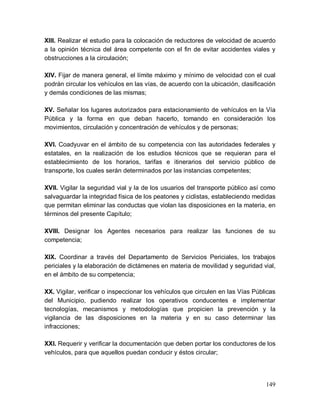 149
XIII. Realizar el estudio para la colocación de reductores de velocidad de acuerdo
a la opinión técnica del área competente con el fin de evitar accidentes viales y
obstrucciones a la circulación;
XIV. Fijar de manera general, el límite máximo y mínimo de velocidad con el cual
podrán circular los vehículos en las vías, de acuerdo con la ubicación, clasificación
y demás condiciones de las mismas;
XV. Señalar los lugares autorizados para estacionamiento de vehículos en la Vía
Pública y la forma en que deban hacerlo, tomando en consideración los
movimientos, circulación y concentración de vehículos y de personas;
XVI. Coadyuvar en el ámbito de su competencia con las autoridades federales y
estatales, en la realización de los estudios técnicos que se requieran para el
establecimiento de los horarios, tarifas e itinerarios del servicio público de
transporte, los cuales serán determinados por las instancias competentes;
XVII. Vigilar la seguridad vial y la de los usuarios del transporte público así como
salvaguardar la integridad física de los peatones y ciclistas, estableciendo medidas
que permitan eliminar las conductas que violan las disposiciones en la materia, en
términos del presente Capítulo;
XVIII. Designar los Agentes necesarios para realizar las funciones de su
competencia;
XIX. Coordinar a través del Departamento de Servicios Periciales, los trabajos
periciales y la elaboración de dictámenes en materia de movilidad y seguridad vial,
en el ámbito de su competencia;
XX. Vigilar, verificar o inspeccionar los vehículos que circulen en las Vías Públicas
del Municipio, pudiendo realizar los operativos conducentes e implementar
tecnologías, mecanismos y metodologías que propicien la prevención y la
vigilancia de las disposiciones en la materia y en su caso determinar las
infracciones;
XXI. Requerir y verificar la documentación que deben portar los conductores de los
vehículos, para que aquellos puedan conducir y éstos circular;
 