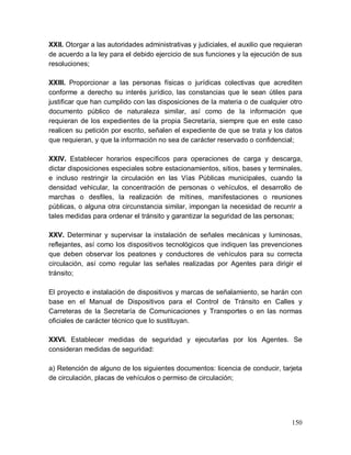 150
XXII. Otorgar a las autoridades administrativas y judiciales, el auxilio que requieran
de acuerdo a la ley para el debido ejercicio de sus funciones y la ejecución de sus
resoluciones;
XXIII. Proporcionar a las personas físicas o jurídicas colectivas que acrediten
conforme a derecho su interés jurídico, las constancias que le sean útiles para
justificar que han cumplido con las disposiciones de la materia o de cualquier otro
documento público de naturaleza similar, así como de la información que
requieran de los expedientes de la propia Secretaría, siempre que en este caso
realicen su petición por escrito, señalen el expediente de que se trata y los datos
que requieran, y que la información no sea de carácter reservado o confidencial;
XXIV. Establecer horarios específicos para operaciones de carga y descarga,
dictar disposiciones especiales sobre estacionamientos, sitios, bases y terminales,
e incluso restringir la circulación en las Vías Públicas municipales, cuando la
densidad vehicular, la concentración de personas o vehículos, el desarrollo de
marchas o desfiles, la realización de mítines, manifestaciones o reuniones
públicas, o alguna otra circunstancia similar, impongan la necesidad de recurrir a
tales medidas para ordenar el tránsito y garantizar la seguridad de las personas;
XXV. Determinar y supervisar la instalación de señales mecánicas y luminosas,
reflejantes, así como los dispositivos tecnológicos que indiquen las prevenciones
que deben observar los peatones y conductores de vehículos para su correcta
circulación, así como regular las señales realizadas por Agentes para dirigir el
tránsito;
El proyecto e instalación de dispositivos y marcas de señalamiento, se harán con
base en el Manual de Dispositivos para el Control de Tránsito en Calles y
Carreteras de la Secretaría de Comunicaciones y Transportes o en las normas
oficiales de carácter técnico que lo sustituyan.
XXVI. Establecer medidas de seguridad y ejecutarlas por los Agentes. Se
consideran medidas de seguridad:
a) Retención de alguno de los siguientes documentos: licencia de conducir, tarjeta
de circulación, placas de vehículos o permiso de circulación;
 