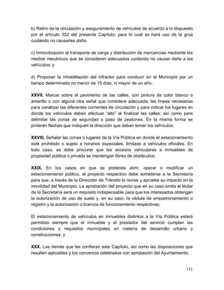 151
b) Retiro de la circulación y aseguramiento de vehículos de acuerdo a lo dispuesto
por el artículo 352 del presente Capítulo; para lo cual se hará uso de la grúa
cuidando no causarles daño;
c) Inmovilización al transporte de carga y distribución de mercancías mediante los
medios mecánicos que se consideren adecuados cuidando no causar daño a los
vehículos; y
d) Proponer la inhabilitación del infractor para conducir en el Municipio por un
tiempo determinado no menor de 15 días, ni mayor de un año.
XXVII. Marcar sobre el pavimento de las calles, con pintura de color blanco o
amarillo o con alguna otra señal que considere adecuada, las líneas necesarias
para canalizar las diferentes corrientes de circulación y para indicar los lugares en
donde los vehículos deben efectuar “alto” al finalizar las calles; así como para
delimitar las zonas de seguridad o paso de peatones. En la misma forma se
pintarán flechas que indiquen la dirección que deban tomar los vehículos;
XXVIII. Señalar las zonas o lugares de la Vía Pública en donde el estacionamiento
esté prohibido o sujeto a horarios especiales, limitado a vehículos oficiales. En
todo caso, se debe procurar que los accesos vehiculares a inmuebles de
propiedad pública o privada se mantengan libres de obstáculos;
XXIX. En los casos en que se pretenda abrir, operar o modificar un
estacionamiento público, el proyecto respectivo debe someterse a la Secretaría
para que, a través de la Dirección de Tránsito lo revise y apruebe su impacto en la
movilidad del Municipio. La aprobación del proyecto que en su caso emita el titular
de la Secretaría será un requisito indispensable para que los interesados obtengan
la autorización de uso de suelo y, en su caso, la cédula de empadronamiento o
registro y la autorización o licencia de funcionamiento respectivas;
El estacionamiento de vehículos en inmuebles distintos a la Vía Pública estará
permitido siempre que el inmueble y el prestador del servicio cumplan las
condiciones y requisitos municipales en materia de desarrollo urbano y
construcciones; y
XXX. Las demás que les confieran este Capítulo, así como las disposiciones que
resulten aplicables y los convenios celebrados con aprobación del Ayuntamiento.
 