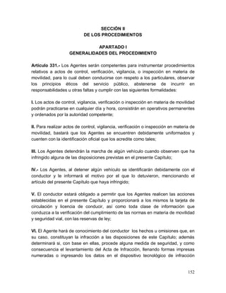 152
SECCIÓN II
DE LOS PROCEDIMIENTOS
APARTADO I
GENERALIDADES DEL PROCEDIMIENTO
Artículo 331.- Los Agentes serán competentes para instrumentar procedimientos
relativos a actos de control, verificación, vigilancia, o inspección en materia de
movilidad, para lo cual deben conducirse con respeto a los particulares, observar
los principios éticos del servicio público, abstenerse de incurrir en
responsabilidades u otras faltas y cumplir con las siguientes formalidades:
I. Los actos de control, vigilancia, verificación o inspección en materia de movilidad
podrán practicarse en cualquier día y hora, consistirán en operativos permanentes
y ordenados por la autoridad competente;
II. Para realizar actos de control, vigilancia, verificación o inspección en materia de
movilidad, bastará que los Agentes se encuentren debidamente uniformados y
cuenten con la identificación oficial que los acredite como tales;
III. Los Agentes detendrán la marcha de algún vehículo cuando observen que ha
infringido alguna de las disposiciones previstas en el presente Capítulo;
IV.- Los Agentes, al detener algún vehículo se identificarán debidamente con el
conductor y le informará el motivo por el que lo detuvieron, mencionando el
artículo del presente Capítulo que haya infringido;
V. El conductor estará obligado a permitir que los Agentes realicen las acciones
establecidas en el presente Capítulo y proporcionará a los mismos la tarjeta de
circulación y licencia de conducir, así como toda clase de información que
conduzca a la verificación del cumplimiento de las normas en materia de movilidad
y seguridad vial, con las reservas de ley;
VI. El Agente hará de conocimiento del conductor los hechos u omisiones que, en
su caso, constituyan la infracción a las disposiciones de este Capítulo; además
determinará si, con base en ellas, procede alguna medida de seguridad, y como
consecuencia el levantamiento del Acta de Infracción, llenando formas impresas
numeradas o ingresando los datos en el dispositivo tecnológico de infracción
 