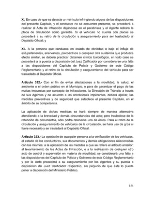 154
XI. En caso de que se detecte un vehículo infringiendo alguna de las disposiciones
del presente Capítulo, y el conductor no se encuentre presente, se procederá a
realizar el Acta de Infracción dejándose en el parabrisas y el Agente retirará la
placa de circulación como garantía. Si el vehículo no cuenta con placas se
procederá a su retiro de la circulación y aseguramiento para ser trasladado al
Depósito Oficial; y
XII. A la persona que conduzca en estado de ebriedad o bajo el influjo de
estupefacientes, enervantes, psicoactivos o cualquier otra sustancia que produzca
efecto similar, se deberá practicar dictamen clínico toxicológico, en todo caso se
procederá a la puesta a disposición del Juez Calificador por considerarse una falta
a las disposiciones del Capítulo de Policía y Gobierno de este Código
Reglamentario y al retiro de la circulación y aseguramiento del vehículo para ser
trasladado al Depósito Oficial.
Artículo 332.- Con el fin de evitar afectaciones a la movilidad, la salud, el
ambiente o el orden público en el Municipio, o para de garantizar el pago de las
multas impuestas por concepto de infracciones, la Dirección de Tránsito a través
de sus Agentes y de acuerdo a las condiciones imperantes, deberá aplicar, las
medidas preventivas y de seguridad que establece el presente Capítulo, en el
ámbito de su competencia.
La aplicación de dichas medidas se hará siempre de manera alternativa
atendiendo a la brevedad y demás circunstancias del acto; pero tratándose de la
retención de documentos, sólo podrá retenerse uno de éstos. Para el retiro de la
circulación y aseguramiento de vehículos de la circulación, se hará uso de grúa si
fuere necesario y se trasladará al Depósito Oficial.
Artículo 333.- La oposición de cualquier persona a la verificación de los vehículos,
el estado de los conductores, sus documentos y demás obligaciones relacionadas
con los mismos; a la aplicación de las medidas a que se refiere el artículo anterior;
al levantamiento de las Actas de Infracción, o a la realización de cualquier otro
acto de control y supervisión en materia de movilidad, se considerará una falta a
las disposiciones del Capítulo de Policía y Gobierno de este Código Reglamentario
y por lo tanto procederá a su aseguramiento por los Agentes y su puesta a
disposición del Juez Calificador respectivo, sin perjuicio de que éste lo pueda
poner a disposición del Ministerio Público.
 