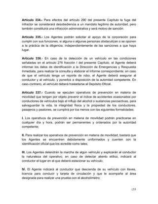 155
Artículo 334.- Para efectos del artículo 290 del presente Capítulo la fuga del
infractor se considerará desobediencia a un mandato legítimo de autoridad, pero
también constituirá una infracción administrativa y será motivo de sanción.
Artículo 335.- Los Agentes podrán solicitar el apoyo de la corporación para
cumplir con sus funciones, si alguna o algunas personas obstaculizan o se oponen
a la práctica de la diligencia, independientemente de las sanciones a que haya
lugar.
Artículo 336.- En caso de la detección de un vehículo en las condiciones
señaladas en el artículo 276 fracción I del presente Capítulo, el Agente deberá
informar los datos de identificación a la Dirección de Emergencias y Respuesta
Inmediata, para realizar la consulta y elaborar el Informe correspondiente; en caso
de que el vehículo tenga un reporte de robo, el Agente deberá asegurar al
conductor y al vehículo, y ponerlos a disposición de la autoridad competente. En
caso contrario, el vehículo deberá trasladarse al Depósito Oficial.
Artículo 337.- Cuando se ejecuten operativos de prevención en materia de
movilidad que tengan por objeto prevenir el índice de accidentes ocasionados por
conductores de vehículos bajo el influjo del alcohol o sustancias psicoactivas, para
salvaguardar la vida, la integridad física y la propiedad de los conductores,
pasajeros y peatones, se cumplirá por los menos con las siguientes formalidades:
I. Los operativos de prevención en materia de movilidad podrán practicarse en
cualquier día y hora, podrán ser permanentes y ordenados por la autoridad
competente;
II. Para realizar los operativos de prevención en materia de movilidad, bastará que
los Agentes se encuentren debidamente uniformados y cuenten con la
identificación oficial que los acredite como tales;
III. Los Agentes detendrán la marcha de algún vehículo y explicarán al conductor
la naturaleza del operativo, en caso de detectar aliento etílico, indicará al
conductor el lugar en el que deberá estacionar su vehículo;
IV. El Agente indicará al conductor que descienda de su vehículo con llaves,
licencia para conducir y tarjeta de circulación y que le acompañe al área
designada para realizar una prueba con el alcoholímetro;
 