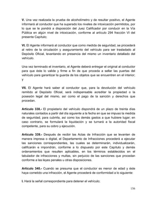 156
V. Una vez realizada la prueba de alcoholímetro y de resultar positivo, el Agente
informará al conductor que ha superado los niveles de intoxicación permitidos, por
lo que se le pondrá a disposición del Juez Calificador por conducir en la Vía
Pública en algún nivel de intoxicación, conforme al artículo 294 fracción VI del
presente Capítulo;
VI. El Agente informará al conductor que como medida de seguridad, se procederá
al retiro de la circulación y aseguramiento del vehículo para ser trasladado al
Depósito Oficial, levantando en presencia del mismo un inventario detallado del
vehículo.
Una vez terminado el inventario, el Agente deberá entregar el original al conductor
para que éste lo valide y firme a fin de que proceda a sellar las puertas del
vehículo para garantizar la guarda de los objetos que se encuentren en el interior;
y
VII. El Agente hará saber al conductor que, para la devolución del vehículo
remitido al Depósito Oficial, será indispensable acreditar la propiedad o la
posesión legal del mismo, así como el pago de la sanción y derechos que
procedan.
Artículo 338.- El propietario del vehículo dispondrá de un plazo de treinta días
naturales contados a partir del día siguiente a la fecha en que se impuso la medida
de seguridad, para cubrirla, así como los demás gastos a que hubiere lugar; en
caso contrario, se formulará la liquidación y se turnará a la autoridad fiscal
competente, para su cobro y ejecución.
Artículo 339.- Después de recibir las Actas de Infracción que se levanten de
manera impresa o digital, el Departamento de Infracciones procederá a ejecutar
las sanciones correspondientes, las cuales se determinarán, individualizarán,
calificarán e impondrán, conforme a lo dispuesto por este Capítulo y demás
ordenamientos que resulten aplicables, en los términos establecidos en el
tabulador de infracciones y multas, sin perjuicio de las sanciones que procedan
conforme a las leyes penales u otras disposiciones.
Artículo 340.- Cuando se presuma que el conductor es menor de edad y éste
haya cometido una infracción, el Agente procederá de conformidad a lo siguiente:
I. Hará la señal correspondiente para detener el vehículo;
 