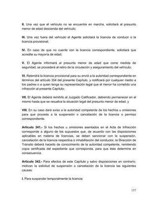 157
II. Una vez que el vehículo no se encuentre en marcha, solicitará al presunto
menor de edad descienda del vehículo;
III. Una vez fuera del vehículo el Agente solicitará la licencia de conducir o la
licencia provisional;
IV. En caso de que no cuente con la licencia correspondiente, solicitará que
acredite su mayoría de edad;
V. El Agente informará al presunto menor de edad que como medida de
seguridad, se procederá al retiro de la circulación y aseguramiento del vehículo;
VI. Retendrá la licencia provisional para su envió a la autoridad correspondiente en
términos del artículo 354 del presente Capítulo, y notificará por cualquier medio a
los padres o a quien tenga su representación legal que el menor ha cometido una
infracción al presente Capítulo;
VII. El Agente deberá remitirlo al Juzgado Calificador, debiendo permanecer en el
mismo hasta que se resuelva la situación legal del presunto menor de edad; y
VIII. En su caso dará aviso a la autoridad competente de los hechos u omisiones
para que proceda a la suspensión o cancelación de la licencia o permiso
correspondiente.
Artículo 341.- Si los hechos u omisiones asentados en el Acta de Infracción
corresponde a alguno de los supuestos que, de acuerdo con las disposiciones
aplicables en materia de licencias, se deben sancionar con la suspensión,
cancelación de la licencia respectiva o inhabilitación del conductor, la Dirección de
Tránsito deberá hacerlo de conocimiento de la autoridad competente, remitiendo
copia certificada del expediente que corresponda, para que ésta determine en
consecuencia.
Artículo 342.- Para efectos de este Capítulo y salvo disposiciones en contrario,
motivan la solicitud de suspensión o cancelación de la licencia las siguientes
causas:
I. Para suspender temporalmente la licencia:
 