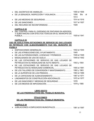 15
 DEL SACRIFICIO DE ANIMALES……………………………………….. 1900 al 1906
 DE LA DENUNCIA, INSPECCIÓN Y VIGILANCIA…………………….. 1906 Bis al
1913
 DE LAS MEDIDAS DE SEGURIDAD……………………………………. 1914 al 1916
 DE LAS SANCIONES……………………………………………………… 1917 al 1927
 DEL RECURSO DE INCONFORMIDAD………………………………… 1928
CAPÍTULO 28
 DEL CONTROL PARA EL EXPENDIO DE PINTURAS EN AEROSOL
Y SUBSTANCIAS CON EFECTOS TÓXICOS EN EL MUNICIPIO DE
PUEBLA……………………………………………………………………... 1929 al 1941
CAPÍTULO 29
USO DE SUELO PARA ESTACIONES DE SERVICIO DE GAS LICUADO
DE PETRÓLEO CON ALMACENAMIENTO FIJO DEL MUNICIPIO DE
PUEBLA
 DISPOSICIONES GENERALES………………………………………….. 1942 al 1944
 DE LAS ATRIBUCIONES DEL AYUNTAMIENTO……………………… 1945
 DE LAS AUTORIZACIONES, LICENCIAS Y PERMISOS…………….. 1946 al 1948
 MODALIDADES DE USO DE SUELO…………………………………… 1949 al 1952
 DE LAS ESTACIONES DE SERVICIO DE GAS LICUADO DE
PETRÓLEO EN SU MODALIDAD DE AUTO ABASTO……………….. 1953 y 1954
 DE LAS ESTACIONES DE SERVICIO DE GAS LICUADO DE
PETRÓLEO EN SU MODALIDAD COMERCIAL………………………. 1955 al 1961
 DE LOS TALLERES DE CONVERSIÓN Y MANTENIMIENTO………. 1962 y 1963
 DE LA SUPERFICIE DE LOS PREDIOS………………………………... 1964 al 1966
 DE LA CAPACIDAD DE ALMACENAMIENTO…………………………. 1967 al 1971
 LINEAMIENTOS DE CONSTRUCCIÓN ADICIONALES………………. 1972 al 1977
 DE LAS SANCIONES Y MEDIDAS DE SEGURIDAD…………………. 1978
 DE LOS MEDIOS DE IMPUGNACIÓN…………………………………... 1979 y 1980
LIBRO SEXTO
DE LAS PRERROGATIVAS DEL TRABAJO MUNICIPAL
TÍTULO ÚNICO
DE LAS PRERROGATIVAS DEL TRABAJO MUNICIPAL
CAPÍTULO 30
 JUBILACIONES A EMPLEADOS MUNICIPALES……………………… 1981 al 1997
 