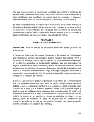159
Vial que sean necesarios e implementar señalética que advierta la existencia de
excavaciones, materiales acumulados, maquinaria, construcciones en desarrollo y
otros obstáculos, que signifiquen un peligro para los vehículos y peatones,
debiendo atender todas las indicaciones que la Dirección de Tránsito efectúe.
En caso de desobediencia o negligencia de lo dispuesto en el párrafo anterior, la
Dirección de Tránsito deberá informar a la autoridad competente para que aplique
las sanciones correspondientes. Si se produce algún accidente de tránsito, las
personas responsables del incumplimiento deberán resarcir a los conductores y
peatones afectados los daños y perjuicios causados por tal motivo.
APARTADO II
BASES, SITIOS Y PARADEROS
Artículo 345.- Para los efectos de estaciones, terminales, bases y/o sitios, se
entiende por:
I. Estaciones, Estaciones Terminales, Terminales o Terminales de Trasferencia.-
Las instalaciones auxiliares del transporte público, mercantil de personas, RUTA y
de transporte de carga y distribución de mercancías, establecidas en el Municipio
en los términos previstos por la legislación aplicable, que son destinadas a la
llegada, concentración, estacionamiento y salida de vehículos utilizados para la
prestación de los servicios; el ascenso, descenso y transbordo de pasajeros, así
como a la recepción, almacenamiento, carga, descarga y despacho de equipaje o
mercancías, dependiendo del tipo de terminal establecida, requerirán dictamen
emitido por la Dirección de Tránsito;
II. Bases. Los predios de propiedad particular o superficies de la infraestructura
vial, que se pueden determinar cómo áreas de servicio auxiliar para el transporte
público y que se establezcan conforme a la legislación estatal, debiendo estar
ubicadas en el lugar que el itinerario respectivo señale como puntos de origen y
destino, para ser utilizadas para estacionar sus vehículos antes de iniciar o al
terminar el recorrido de sus rutas por las empresas o concesionarios del servicio
público de transporte, sin exceder el número de unidades permitido, o en su
defecto, servir de referencia de paso, de acuerdo con las condiciones de
operación vehicular de la zona en que estén localizadas. Las bases requerirán
dictamen emitido por la Dirección de Tránsito; y
 