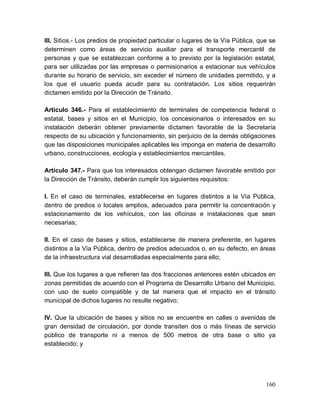 160
III. Sitios.- Los predios de propiedad particular o lugares de la Vía Pública, que se
determinen como áreas de servicio auxiliar para el transporte mercantil de
personas y que se establezcan conforme a lo previsto por la legislación estatal,
para ser utilizadas por las empresas o permisionarios a estacionar sus vehículos
durante su horario de servicio, sin exceder el número de unidades permitido, y a
los que el usuario pueda acudir para su contratación. Los sitios requerirán
dictamen emitido por la Dirección de Tránsito.
Artículo 346.- Para el establecimiento de terminales de competencia federal o
estatal, bases y sitios en el Municipio, los concesionarios o interesados en su
instalación deberán obtener previamente dictamen favorable de la Secretaría
respecto de su ubicación y funcionamiento, sin perjuicio de la demás obligaciones
que las disposiciones municipales aplicables les imponga en materia de desarrollo
urbano, construcciones, ecología y establecimientos mercantiles.
Artículo 347.- Para que los interesados obtengan dictamen favorable emitido por
la Dirección de Tránsito, deberán cumplir los siguientes requisitos:
I. En el caso de terminales, establecerse en lugares distintos a la Vía Pública,
dentro de predios o locales amplios, adecuados para permitir la concentración y
estacionamiento de los vehículos, con las oficinas e instalaciones que sean
necesarias;
II. En el caso de bases y sitios, establecerse de manera preferente, en lugares
distintos a la Vía Pública, dentro de predios adecuados o, en su defecto, en áreas
de la infraestructura vial desarrolladas especialmente para ello;
III. Que los lugares a que refieren las dos fracciones anteriores estén ubicados en
zonas permitidas de acuerdo con el Programa de Desarrollo Urbano del Municipio,
con uso de suelo compatible y de tal manera que el impacto en el tránsito
municipal de dichos lugares no resulte negativo;
IV. Que la ubicación de bases y sitios no se encuentre en calles o avenidas de
gran densidad de circulación, por donde transiten dos o más líneas de servicio
público de transporte ni a menos de 500 metros de otra base o sitio ya
establecido; y
 