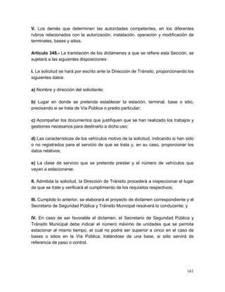 161
V. Los demás que determinen las autoridades competentes, en los diferentes
rubros relacionados con la autorización, instalación, operación y modificación de
terminales, bases y sitios.
Artículo 348.- La tramitación de los dictámenes a que se refiere esta Sección, se
sujetará a las siguientes disposiciones:
I. La solicitud se hará por escrito ante la Dirección de Tránsito, proporcionando los
siguientes datos:
a) Nombre y dirección del solicitante;
b) Lugar en donde se pretenda establecer la estación, terminal, base o sitio,
precisando si se trata de Vía Pública o predio particular;
c) Acompañar los documentos que justifiquen que se han realizado los trabajos y
gestiones necesarios para destinarlo a dicho uso;
d) Las características de los vehículos motivo de la solicitud, indicando si han sido
o no registrados para el servicio de que se trata y, en su caso, proporcionar los
datos relativos;
e) La clase de servicio que se pretenda prestar y el número de vehículos que
vayan a estacionarse.
II. Admitida la solicitud, la Dirección de Tránsito procederá a inspeccionar el lugar
de que se trate y verificará el cumplimiento de los requisitos respectivos;
III. Cumplido lo anterior, se elaborará el proyecto de dictamen correspondiente y el
Secretario de Seguridad Pública y Tránsito Municipal resolverá lo conducente; y
IV. En caso de ser favorable el dictamen, el Secretario de Seguridad Pública y
Tránsito Municipal debe indicar el número máximo de unidades que se permita
estacionar al mismo tiempo, el cual no podrá ser superior a cinco en el caso de
bases o sitios en la Vía Pública; tratándose de una base, si sólo servirá de
referencia de paso o control.
 