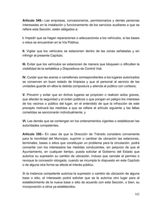 162
Artículo 349.- Las empresas, concesionarios, permisionarios y demás personas
interesadas en la instalación y funcionamiento de los servicios auxiliares a que se
refiere esta Sección, están obligados a:
I. Impedir que se hagan reparaciones o adecuaciones a los vehículos, si las bases
o sitios se encuentran en la Vía Pública;
II. Vigilar que los vehículos se estacionen dentro de las zonas señaladas y sin
infringir el presente Capítulo;
III. Evitar que los vehículos se estacionen de manera que bloqueen o dificulten la
visibilidad de la señalética y Dispositivos de Control Vial;
IV. Cuidar que las aceras o camellones correspondientes a los lugares autorizados
se conserven en buen estado de limpieza y que el personal al servicio de las
unidades guarde en ellos la debida compostura y atienda al público con cortesía;
V. Prevenir y evitar que en dichos lugares se propicien o realicen actos graves,
que afecten la seguridad y el orden públicos o que pongan en peligro los intereses
de los vecinos o público del lugar, en el entendido de que la infracción de este
precepto motivará las medidas a que se refiere el artículo siguiente y las faltas
cometidas se sancionarán individualmente; y
VI. Las demás que se contengan en los ordenamientos vigentes o establezcan las
autoridades competentes.
Artículo 350.- En caso de que la Dirección de Tránsito considere conveniente
para la movilidad del Municipio, suprimir o cambiar de ubicación las estaciones,
terminales, bases o sitios que constituyan un problema para la circulación, podrá
concertar con los interesados las medidas conducentes, sin perjuicio de que el
Ayuntamiento, en cualquier tiempo, pueda solicitar al Gobierno del Estado que
autorice su supresión su cambio de ubicación, incluso que cancele el permiso o
revoque la concesión otorgada, cuando se incumpla lo dispuesto en este Capítulo
o de alguna otra forma se afecte el interés público.
Si la instancia competente autoriza la supresión o cambio de ubicación de alguna
base o sitio, el interesado podrá solicitar que se le autorice otro lugar para el
establecimiento de la nueva base o sitio de acuerdo con esta Sección, o bien, su
incorporación a otros ya establecidos.
 