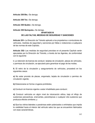 163
Artículo 350 Bis.- Se deroga.
Artículo 350 Ter.- Se deroga.
Artículo 350 Quáter.- Se deroga.
Artículo 350 Quinquies.- Se deroga.
APARTADO III
DE LAS FALTAS, MEDIDAS DE SEGURIDAD Y SANCIONES
Artículo 351- La Dirección de Tránsito aplicará a los propietarios o conductores de
vehículos, medidas de seguridad y sanciones por faltas o violaciones a cualquiera
de las normas de este Capítulo.
Artículo 352- Las medidas de seguridad previstas en el presente Capítulo serán
ejecutadas por la Dirección de Tránsito, a través de los Agentes, de conformidad
con lo siguiente:
I. La retención de licencia de conducir, tarjetas de circulación, placas de vehículos,
o permisos de circulación, se ejecutará para garantizar el pago de las multas.
II. El retiro de la circulación y aseguramiento de vehículos, procederá en los
siguientes casos:
a) No estar provisto de placas, engomado, tarjeta de circulación o permiso de
circulación vigente;
b) Estacionarse en forma o lugares prohibidos;
c) Conducir sin licencia vigente o estar inhabilitado para conducir;
d) Conducir vehículos en algún nivel de intoxicación etílica, bajo el influjo de
sustancias psicoactivas, enervantes, psicotrópicas o cualquier otra sustancia que
produzca efectos similares; y
e) Que los vidrios laterales o parabrisas estén polarizados o entintados que impida
la visibilidad hacia el interior del vehículo salvo los que se encuentren fabricados
con esas características.
 