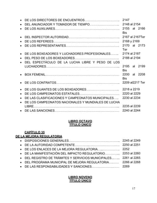 17
 DE LOS DIRECTORES DE ENCUENTROS……………………………. 2147
 DEL ANUNCIADOR Y TOMADOR DE TIEMPO……………………….. 2148 al 2154
 DE LOS AUXILIARES……………………………………………………… 2155 al 2166
Bis
 DEL INSPECTOR AUTORIDAD………………………………………….. 2167 al 2167Ter
 DE LOS REFEREES………………………………………………………. 2168 y 2169
 DE LOS REPRESENTANTES……………………………………………. 2170 al 2173
Ter
 DE LOS BOXEADORES Y LUCHADORES PROFESIONALES…….. 2174 al 2187
 DEL PESO DE LOS BOXEADORES……………………………………. 2188 al 2194
 DEL ESPECTÁCULO DE LA LUCHA LIBRE Y PESO DE LOS
LUCHADORES……………………………………………………………... 2195 al 2199
Bis
 BOX FEMENIL……………………………………………………………… 2200 al 2208
Bis
 DE LOS CONTRATOS…………………………………………………….. 2209 al2217 Ter
 DE LOS GUANTES DE LOS BOXEADORES………………………….. 2218 a 2219
 DE LOS CAMPEONATOS ESTATALES………………………………… 2220 al 2229
 DE LAS CLASIFICACIONES Y CAMPEONATOS MUNICIPALES….. 2230 al 2234
 DE LOS CAMPEONATOS NACIONALES Y MUNDIALES DE LUCHA
LIBRE………………………………………………………………………... 2235 al 2239
 DE LAS SANCIONES……………………………………………………… 2240 al 2244
LIBRO OCTAVO
TÍTULO ÚNICO
CAPÍTULO 35
DE LA MEJORA REGULATORIA
 DISPOSICIONES GENERALES………………………………………….. 2245 al 2249
 DE LA AUTORIDAD COMPETENTE…………..………………………… 2250 al 2251
 DE LOS ENLACES DE LA MEJORA REGULATORIA…...……………. 2252
 DE LA MANIFESTACIÓN DEL IMPACTO REGULATORIO…………... 2253 al 2260
 DEL REGISTRO DE TRÁMITES Y SERVICIOS MUNICIPALES...…... 2261 al 2265
 DEL PROGRAMA MUNICIPAL DE MEJORA REGULATORIA….…… 2266 al 2268
 DE LAS RESPONSABILIDADES Y SANCIONES……………………… 2269
LIBRO NOVENO
TÍTULO ÚNICO
 