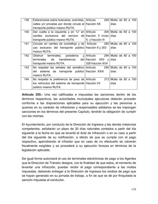 179
139 Estacionarse sobre bulevares, avenidas,
calles y/o privadas por donde circule el
transporte público masivo RUTA.
Artículo 294
fracción XX
Multa de 80 a 100
días
140 Dar vuelta a la izquierda y en “U” en
carriles exclusivos del servicio de
transporte público masivo RUTA.
Artículo 304
fracción II inciso
f) y fracción III
Multa de 80 a 100
días
141 Circular en carriles de contraflujo y de
uso exclusivo del transporte público
masivo RUTA.
Artículo 265
fracción X y 303
Multa de 80 a 100
días
142 Obstruir terminales, paraderos y
terminales de transferencia del
transporte masivo RUTA.
Artículo 294
fracción XXII y
326 fracción XVII
Multa de 80 a 100
días
143 No respetar las señales del semáforo
del sistema de transporte público
masivo RUTA.
Artículo 294
fracción XXIII
Multa de 80 a 100
días
144 No respetar la preferencia de paso de
los vehículos del sistema de transporte
público masivo RUTA.
Artículo 313
fracción VII
Multa de 80 a 100
días
Artículo 355.- Una vez calificadas e impuestas las sanciones dentro de los
términos respectivos, las autoridades municipales ejecutoras deberán proceder
conforme a las disposiciones aplicables para su ejecución y las personas a
quienes en su carácter de infractores y responsables solidarios se les impongan
sanciones en los términos del presente Capítulo, tendrán la obligación de cumplir
con las mismas.
El Ayuntamiento, por conducto de la Dirección de Ingresos y las demás instancias
competentes, señalarán un plazo de 30 días naturales contados a partir del día
siguiente a la fecha en que se levantó el Acta de Infracción o en su caso a partir
del día siguiente de su notificación, a efecto de que se cumpla con el pago
respectivo, apercibiendo al infractor que en caso de no efectuarlo se volverán
fiscalmente exigibles y se procederá a su ejecución forzosa en términos de la
legislación aplicable.
De igual forma autorizará el uso de terminales electrónicas de pago a los Agentes
que la Dirección de Tránsito designe, con la finalidad de que estos, al momento de
levantar una infracción, puedan recibir el pago correspondiente a las multas
impuestas, debiendo entregar a la Dirección de Ingresos los recibos de pago que
se hayan generado en su jornada de trabajo, a fin de que se dé por finiquitada la
sanción impuesta al conductor.
 