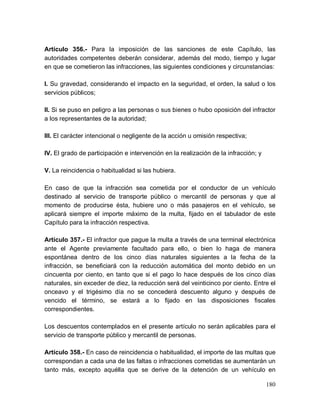 180
Artículo 356.- Para la imposición de las sanciones de este Capítulo, las
autoridades competentes deberán considerar, además del modo, tiempo y lugar
en que se cometieron las infracciones, las siguientes condiciones y circunstancias:
I. Su gravedad, considerando el impacto en la seguridad, el orden, la salud o los
servicios públicos;
II. Si se puso en peligro a las personas o sus bienes o hubo oposición del infractor
a los representantes de la autoridad;
III. El carácter intencional o negligente de la acción u omisión respectiva;
IV. El grado de participación e intervención en la realización de la infracción; y
V. La reincidencia o habitualidad si las hubiera.
En caso de que la infracción sea cometida por el conductor de un vehículo
destinado al servicio de transporte público o mercantil de personas y que al
momento de producirse ésta, hubiere uno o más pasajeros en el vehículo, se
aplicará siempre el importe máximo de la multa, fijado en el tabulador de este
Capítulo para la infracción respectiva.
Artículo 357.- El infractor que pague la multa a través de una terminal electrónica
ante el Agente previamente facultado para ello, o bien lo haga de manera
espontánea dentro de los cinco días naturales siguientes a la fecha de la
infracción, se beneficiará con la reducción automática del monto debido en un
cincuenta por ciento, en tanto que si el pago lo hace después de los cinco días
naturales, sin exceder de diez, la reducción será del veinticinco por ciento. Entre el
onceavo y el trigésimo día no se concederá descuento alguno y después de
vencido el término, se estará a lo fijado en las disposiciones fiscales
correspondientes.
Los descuentos contemplados en el presente artículo no serán aplicables para el
servicio de transporte público y mercantil de personas.
Artículo 358.- En caso de reincidencia o habitualidad, el importe de las multas que
correspondan a cada una de las faltas o infracciones cometidas se aumentarán un
tanto más, excepto aquélla que se derive de la detención de un vehículo en
 