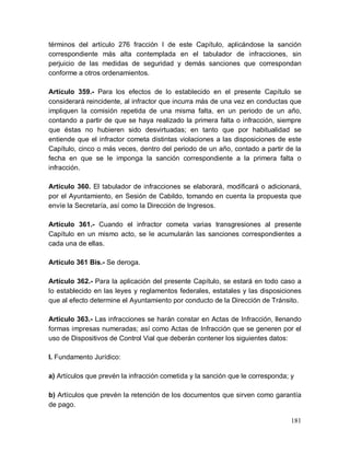 181
términos del artículo 276 fracción I de este Capítulo, aplicándose la sanción
correspondiente más alta contemplada en el tabulador de infracciones, sin
perjuicio de las medidas de seguridad y demás sanciones que correspondan
conforme a otros ordenamientos.
Artículo 359.- Para los efectos de lo establecido en el presente Capítulo se
considerará reincidente, al infractor que incurra más de una vez en conductas que
impliquen la comisión repetida de una misma falta, en un periodo de un año,
contando a partir de que se haya realizado la primera falta o infracción, siempre
que éstas no hubieren sido desvirtuadas; en tanto que por habitualidad se
entiende que el infractor cometa distintas violaciones a las disposiciones de este
Capítulo, cinco o más veces, dentro del periodo de un año, contado a partir de la
fecha en que se le imponga la sanción correspondiente a la primera falta o
infracción.
Artículo 360. El tabulador de infracciones se elaborará, modificará o adicionará,
por el Ayuntamiento, en Sesión de Cabildo, tomando en cuenta la propuesta que
envíe la Secretaría, así como la Dirección de Ingresos.
Artículo 361.- Cuando el infractor cometa varias transgresiones al presente
Capítulo en un mismo acto, se le acumularán las sanciones correspondientes a
cada una de ellas.
Artículo 361 Bis.- Se deroga.
Artículo 362.- Para la aplicación del presente Capítulo, se estará en todo caso a
lo establecido en las leyes y reglamentos federales, estatales y las disposiciones
que al efecto determine el Ayuntamiento por conducto de la Dirección de Tránsito.
Artículo 363.- Las infracciones se harán constar en Actas de Infracción, llenando
formas impresas numeradas; así como Actas de Infracción que se generen por el
uso de Dispositivos de Control Vial que deberán contener los siguientes datos:
I. Fundamento Jurídico:
a) Artículos que prevén la infracción cometida y la sanción que le corresponda; y
b) Artículos que prevén la retención de los documentos que sirven como garantía
de pago.
 
