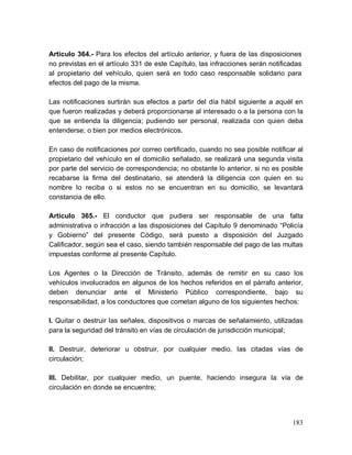 183
Artículo 364.- Para los efectos del artículo anterior, y fuera de las disposiciones
no previstas en el artículo 331 de este Capítulo, las infracciones serán notificadas
al propietario del vehículo, quien será en todo caso responsable solidario para
efectos del pago de la misma.
Las notificaciones surtirán sus efectos a partir del día hábil siguiente a aquél en
que fueron realizadas y deberá proporcionarse al interesado o a la persona con la
que se entienda la diligencia; pudiendo ser personal, realizada con quien deba
entenderse; o bien por medios electrónicos.
En caso de notificaciones por correo certificado, cuando no sea posible notificar al
propietario del vehículo en el domicilio señalado, se realizará una segunda visita
por parte del servicio de correspondencia; no obstante lo anterior, si no es posible
recabarse la firma del destinatario, se atenderá la diligencia con quien en su
nombre lo reciba o si estos no se encuentran en su domicilio, se levantará
constancia de ello.
Artículo 365.- El conductor que pudiera ser responsable de una falta
administrativa o infracción a las disposiciones del Capítulo 9 denominado “Policía
y Gobierno” del presente Código, será puesto a disposición del Juzgado
Calificador, según sea el caso, siendo también responsable del pago de las multas
impuestas conforme al presente Capítulo.
Los Agentes o la Dirección de Tránsito, además de remitir en su caso los
vehículos involucrados en algunos de los hechos referidos en el párrafo anterior,
deben denunciar ante el Ministerio Público correspondiente, bajo su
responsabilidad, a los conductores que cometan alguno de los siguientes hechos:
I. Quitar o destruir las señales, dispositivos o marcas de señalamiento, utilizadas
para la seguridad del tránsito en vías de circulación de jurisdicción municipal;
II. Destruir, deteriorar u obstruir, por cualquier medio, las citadas vías de
circulación;
III. Debilitar, por cualquier medio, un puente, haciendo insegura la vía de
circulación en donde se encuentre;
 