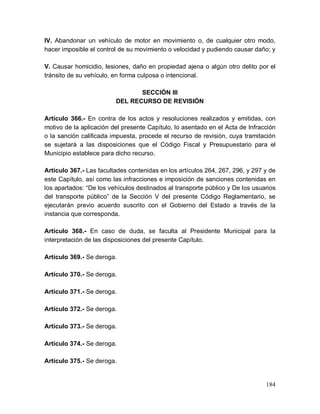 184
IV. Abandonar un vehículo de motor en movimiento o, de cualquier otro modo,
hacer imposible el control de su movimiento o velocidad y pudiendo causar daño; y
V. Causar homicidio, lesiones, daño en propiedad ajena o algún otro delito por el
tránsito de su vehículo, en forma culposa o intencional.
SECCIÓN III
DEL RECURSO DE REVISIÓN
Artículo 366.- En contra de los actos y resoluciones realizados y emitidas, con
motivo de la aplicación del presente Capítulo, lo asentado en el Acta de Infracción
o la sanción calificada impuesta, procede el recurso de revisión, cuya tramitación
se sujetará a las disposiciones que el Código Fiscal y Presupuestario para el
Municipio establece para dicho recurso.
Artículo 367.- Las facultades contenidas en los artículos 264, 267, 296, y 297 y de
este Capítulo, así como las infracciones e imposición de sanciones contenidas en
los apartados: “De los vehículos destinados al transporte público y De los usuarios
del transporte público” de la Sección V del presente Código Reglamentario, se
ejecutarán previo acuerdo suscrito con el Gobierno del Estado a través de la
instancia que corresponda.
Artículo 368.- En caso de duda, se faculta al Presidente Municipal para la
interpretación de las disposiciones del presente Capítulo.
Artículo 369.- Se deroga.
Artículo 370.- Se deroga.
Artículo 371.- Se deroga.
Artículo 372.- Se deroga.
Artículo 373.- Se deroga.
Artículo 374.- Se deroga.
Artículo 375.- Se deroga.
 