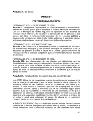 185
Artículo 376.- Se deroga.
CAPÍTULO 11
PROTECCIÓN CIVIL MUNICIPAL
(REFORMADO, P.O. 31 DE DICIEMBRE DE 2008)
Artículo 377.- El presente Capítulo tiene por objeto la observancia y cumplimiento
estricto del acuerdo por el que se establece el Sistema Municipal de Protección
Civil en el Municipio de Puebla, regulando la aplicación de las acciones de
Protección Civil relativas a la prevención y salvaguarda de las personas y sus
bienes, así como el funcionamiento adecuado de los servicios públicos y
equipamiento estratégico en caso de alto riesgo, catástrofe o calamidad pública,
aplicables a toda actividad comercial, de servicios, industrial y educativa.
(REFORMADO, P.O. 29 DE AGOSTO DE 2008)
Artículo 378.- Corresponde al Presidente Municipal por conducto del Secretario
de Gobernación Municipal y del Sistema Municipal de Protección Civil, la
aplicación del presente Capítulo a través de la Unidad Operativa Municipal de
Protección Civil o la autoridad competente que desempeñe las funciones descritas
en el mismo.
(REFORMADO, P.O. 31 DE DICIEMBRE DE 2008)
Artículo 379.- Las disposiciones de este Capítulo son obligatorias para las
Autoridades instituciones y organizaciones tanto de carácter público como privado
y en general para todas aquellas personas físicas o jurídicas que tengan su
domicilio, habiten o transiten temporalmente en el Municipio de Puebla, incluidos
dentro de éstas los establecimientos comerciales e industriales que se ubiquen
dentro del mismo.
Artículo 380.- Para los efectos del presente Capítulo, se entenderá por:
I. ALARMA: Último de los tres posibles estados de mando que se producen en la
fase de emergencia del subprograma de auxilio (pre-alerta, alerta y alarma). Se
establece cuando se han producido daños en la población, sus bienes y su
entorno, lo cual implica la necesaria ejecución del subprograma de auxilio.
Instrumento acústico, óptico o mecánico que al ser accionado según previo
acuerdo, avisa de la presencia o inminencia de una calamidad; por lo que al
accionarse, las personas involucradas toman las medidas previstas necesarias de
acuerdo a una preparación establecida. También tienen sentido de la emisión de
un aviso o señal para establecer el estado de alarma en el organismo
correspondiente, en cuyo caso se dice (dar la alarma);
II. ALERTA, ESTADO DE: Segundo de los tres posibles estados de mando que se
producen en la fase de emergencia (pre-alerta, alerta y alarma). Se establece al
recibir información sobre la inminente ocurrencia de una calamidad cuyos daños
 