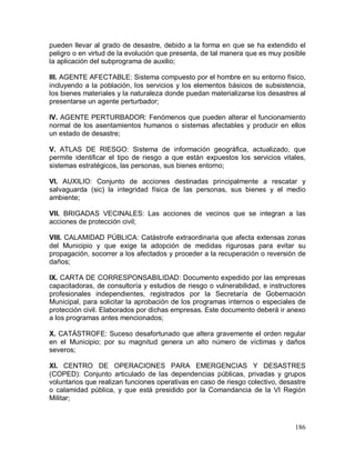 186
pueden llevar al grado de desastre, debido a la forma en que se ha extendido el
peligro o en virtud de la evolución que presenta, de tal manera que es muy posible
la aplicación del subprograma de auxilio;
III. AGENTE AFECTABLE: Sistema compuesto por el hombre en su entorno físico,
incluyendo a la población, los servicios y los elementos básicos de subsistencia,
los bienes materiales y la naturaleza donde puedan materializarse los desastres al
presentarse un agente perturbador;
IV. AGENTE PERTURBADOR: Fenómenos que pueden alterar el funcionamiento
normal de los asentamientos humanos o sistemas afectables y producir en ellos
un estado de desastre;
V. ATLAS DE RIESGO: Sistema de información geográfica, actualizado, que
permite identificar el tipo de riesgo a que están expuestos los servicios vitales,
sistemas estratégicos, las personas, sus bienes entorno;
VI. AUXILIO: Conjunto de acciones destinadas principalmente a rescatar y
salvaguarda (sic) la integridad física de las personas, sus bienes y el medio
ambiente;
VII. BRIGADAS VECINALES: Las acciones de vecinos que se integran a las
acciones de protección civil;
VIII. CALAMIDAD PÚBLICA: Catástrofe extraordinaria que afecta extensas zonas
del Municipio y que exige la adopción de medidas rigurosas para evitar su
propagación, socorrer a los afectados y proceder a la recuperación o reversión de
daños;
IX. CARTA DE CORRESPONSABILIDAD: Documento expedido por las empresas
capacitadoras, de consultoría y estudios de riesgo o vulnerabilidad, e instructores
profesionales independientes, registrados por la Secretaría de Gobernación
Municipal, para solicitar la aprobación de los programas internos o especiales de
protección civil. Elaborados por dichas empresas. Este documento deberá ir anexo
a los programas antes mencionados;
X. CATÁSTROFE: Suceso desafortunado que altera gravemente el orden regular
en el Municipio; por su magnitud genera un alto número de víctimas y daños
severos;
XI. CENTRO DE OPERACIONES PARA EMERGENCIAS Y DESASTRES
(COPED): Conjunto articulado de las dependencias públicas, privadas y grupos
voluntarios que realizan funciones operativas en caso de riesgo colectivo, desastre
o calamidad pública, y que está presidido por la Comandancia de la VI Región
Militar;
 