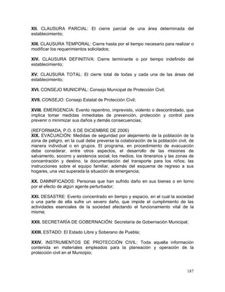 187
XII. CLAUSURA PARCIAL: El cierre parcial de una área determinada del
establecimiento;
XIII. CLAUSURA TEMPORAL: Cierre hasta por el tiempo necesario para realizar o
modificar los requerimientos solicitados;
XIV. CLAUSURA DEFINITIVA: Cierre terminante o por tiempo indefinido del
establecimiento;
XV. CLAUSURA TOTAL: El cierre total de todas y cada una de las áreas del
establecimiento;
XVI. CONSEJO MUNICIPAL: Consejo Municipal de Protección Civil;
XVII. CONSEJO: Consejo Estatal de Protección Civil;
XVIII. EMERGENCIA: Evento repentino, imprevisto, violento o descontrolado, que
implica tomar medidas inmediatas de prevención, protección y control para
prevenir o minimizar sus daños y demás consecuencias;
(REFORMADA, P.O. 6 DE DICIEMBRE DE 2006)
XIX. EVACUACIÓN: Medidas de seguridad por alejamiento de la población de la
zona de peligro, en la cual debe preverse la colaboración de la población civil, de
manera individual o en grupos. El programa, en procedimiento de evacuación
debe considerar, entre otros aspectos, el desarrollo de las misiones de
salvamento, socorro y asistencia social; los medios, los itinerarios y las zonas de
concentración y destino, la documentación del transporte para los niños; las
instrucciones sobre el equipo familiar, además del esquema de regreso a sus
hogares, una vez superada la situación de emergencia;
XX. DAMNIFICADOS: Personas que han sufrido daño en sus bienes o en torno
por el efecto de algún agente perturbador;
XXI. DESASTRE: Evento concentrado en tiempo y espacio, en el cual la sociedad
o una parte de ella sufre un severo daño, que impide el cumplimiento de las
actividades esenciales de la sociedad afectando el funcionamiento vital de la
misma;
XXII. SECRETARÍA DE GOBERNACIÓN: Secretaría de Gobernación Municipal;
XXIII. ESTADO: El Estado Libre y Soberano de Puebla;
XXIV. INSTRUMENTOS DE PROTECCIÓN CIVIL: Toda aquella información
contenida en materiales empleados para la planeación y operación de la
protección civil en el Municipio;
 