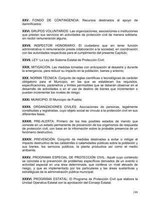 188
XXV. FONDO DE CONTINGENCIA: Recursos destinados al apoyo de
damnificados;
XXVI. GRUPOS VOLUNTARIOS: Las organizaciones, asociaciones o instituciones
que prestan sus servicios en actividades de protección civil de manera solidaria,
sin recibir remuneración alguna;
XXVII. INSPECTOR HONORARIO: El ciudadano que sin tener función
administrativa ni remuneración presta colaboración a la sociedad, en coordinación
con las autoridades respectivas para el cumplimiento del presente Capítulo;
XXVII. LEY: La Ley del Sistema Estatal de Protección Civil;
XXIX. MITIGACIÓN: Las medidas tomadas con anticipación al desastre y durante
la emergencia, para reducir su impacto en la población, bienes y entorno;
XXX. NORMA TÉCNICA: Conjunto de reglas científicas o tecnológicas de carácter
obligatorio para el Municipio, en las que se establecen los requisitos,
especificaciones, parámetros y límites permisibles que se deberán observar en el
desarrollo de actividades o en el uso de destino de bienes que incrementen o
puedan incrementar los niveles de riesgo;
XXXI. MUNICIPIO: El Municipio de Puebla;
XXXII. ORGANIZACIONES CIVILES: Asociaciones de personas, legalmente
constituidas y registradas, cuyo objeto social se vincula a la protección civil en sus
diferentes fases;
XXXIII. PRE-ALERTA: Primero de los tres posibles estados de mando que
consiste en un estado permanente de prevención de los organismos de respuesta
de protección civil, con base en la información sobre la probable presencia de un
fenómeno destructivo;
XXXIV. PREVENCIÓN: Conjunto de medidas destinadas a evitar o mitigar el
impacto destructivo de las catástrofes o calamidades públicas sobre la población y
sus bienes, los servicios públicos, la planta productiva así como el medio
ambiente;
XXXV. PROGRAMA ESPECIAL DE PROTECCIÓN CIVIL: Aquél cuyo contenido
se concreta a la prevención de problemas específicos derivados de un evento o
actividad especial en una área determinada, que conlleve un nivel elevado de
riesgo, y que es implementado por los particulares y las áreas sustantivas y
estratégicas de la administración pública municipal;
XXXVI. PROGRAMA ESTATAL: El Programa de Protección Civil que elabora la
Unidad Operativa Estatal con la aprobación del Consejo Estatal;
 