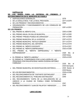 18
CAPÍTULO 36
DE LAS BASES PARA LA ENTREGA DE PREMIOS Y
RECONOCIMIENTOS EN EL MUNICIPIO DE PUEBLA
 DISPOSICIONES GENERALES………………………………………….. 2276
 DE LA CÉDULA REAL Y DE LA REAL PROVISIÓN…………………... 2277 al 2279
 DE LOS PREMIOS Y RECONOCIMIENTOS…………………………… 2280
 ORGANIZACIÓN Y FUNCIONAMIENTO DE LOS CONSEJOS DE
PREMIACIÓN………………………………………………………………. 2281 al 2291
DE LOS PREMIOS
 DEL PREMIO AL MÉRITO CIVIL……………………………………….... 2292 al 2296
 DEL PREMIO ANUAL EN SALUD MUNICIPAL………………………… 2297 al 2300
 DEL PREMIO “PRESEA PUEBLA DE ZARAGOZA"…………………... 2301 al 2306
 DEL PREMIO MUNICIPAL DE LA JUVENTUD………………………… 2307 al 2310
 DEL PREMIO MUNICIPAL “NATALIA SERDÁN”………………………. 2311 al 2314
 DEL PREMIO MUNICIPAL DEL DEPORTE…………………………….. 2315 al 2318
 DEL PREMIO AL “MÉRITO DOCENTE”……………………………….... 2319 al 2321
 DEL PREMIO AL "MÉRITO EMPRESARIAL"…………………………...
 DEL PREMIO AL “MÉRITO EMPRESARIAL” Y “MÉRITO
EMPRENDEDOR”………………………………………………………….
2322 al 2328
2328 Bis al
2328 Octies
 EL PREMIO AL "MÉRITO LABORAL"……………………………………
 EL PREMIO AL “COMPROMISO POR LA INCLUSIÓN DE LAS
PERSONAS CON DISCAPACIDAD: MARÍA EUGENIA ANTÚNEZ
FARRUGIA”…………………………………………………………………
2329 al 2335
2335 Bis al
2335 Quinquies.
 DEL PREMIO MUNICIPAL DE INVESTIGACIÓN HISTÓRICA……….
 DE LOS RECONOCIMIENTOS…………………………………………...
2335 Sexies al
2335 Decies
2336 al 2338
 DEL RECONOCIMIENTOS DE "VISITANTE DISTINGUIDO"………… 2339
 DEL RECONOCIMIENTO AL "POBLANO DISTINGUIDO"…………… 2340
 DEL RECONOMIENTO “COPIA DE LA DECLARACIÓN DE LA
UNESCO A LA CIUDAD DE PUEBLA COMO PATRIMONIO
MUNDIAL”…………………………………………………………………… 2341
 DEL RECONOCIMIENTO "JUAN DE PALAFOX Y MENDOZA"……...
LIBRO DÉCIMO
2342
 