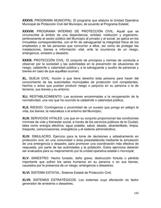 189
XXXVII. PROGRAMA MUNICIPAL: El programa que elabora la Unidad Operativa
Municipal de Protección Civil del Municipio, de acuerdo al Programa Estatal;
XXXVIII. PROGRAMA INTERNO DE PROTECCIÓN CIVIL: Aquél que se
circunscribe al ámbito de una dependencia, entidad, institución y organismo,
perteneciente al sector público del Municipio al privado y al social; se aplica en los
inmuebles correspondientes, con el fin de salvaguardar la integridad física de los
empleados y de las personas que concurren a ellos, así como de proteger las
instalaciones, bienes e información vital, ante la ocurrencia de un riesgo,
emergencia, siniestro y desastre;
XXXIX. PROTECCIÓN CIVIL: El conjunto de principios y normas de conducta a
observar por la sociedad y las autoridades en la prevención de situaciones de
riesgo, catástrofe o calamidad pública y a la salvaguarda y auxilio de personas y
bienes en caso de que aquéllas ocurran;
XL. QUEJA CIVIL: Acción a que tiene derecho toda persona para hacer del
conocimiento de las autoridades municipales de protección civil competentes,
hechos o actos que puedan producir riesgo o perjuicio en su persona o la de
terceros, sus bienes y su entorno;
XLI. RESTABLECIMIENTO: Las acciones encaminadas a la recuperación de la
normatividad, una vez que ha ocurrido la catástrofe o calamidad pública;
XLII. RIESGO: Contingencia o proximidad de un suceso que ponga en peligro la
vida, los bienes, la naturaleza o el entorno del Municipio;
XLIII. SERVICIOS VITALES: Los que en su conjunto proporcionan las condiciones
mínimas de vida y bienestar social, a través de los servicios públicos de la Ciudad,
tales como energía eléctrica, agua potable, salud, abasto, alcantarillado, limpia,
trasporte, comunicaciones, energéticos y el sistema administrativo;
XLIV. SIMULACRO: Ejercicio para la toma de decisiones y adiestramiento en
protección civil, en una comunidad o área preestablecida mediante la simulación
de una emergencia o desastre, para promover una coordinación más efectiva de
respuesta, por parte de las autoridades y la población. Estos ejercicios deberán
ser evaluados para su mejoramiento por la unidad operativa estatal o municipal;
XLV. SINIESTRO: Hecho funesto, daño grave, destrucción fortuita o pérdida
importante que sufren los seres humanos en su persona o en sus bienes,
causados por la presencia de un riesgo, emergencia o desastres;
XLVI. SISTEMA ESTATAL: Sistema Estatal de Protección Civil;
XLVII. SISTEMAS ESTRATÉGICOS: Los sistemas cuya afectación es factor
generador de siniestros o desastres;
 